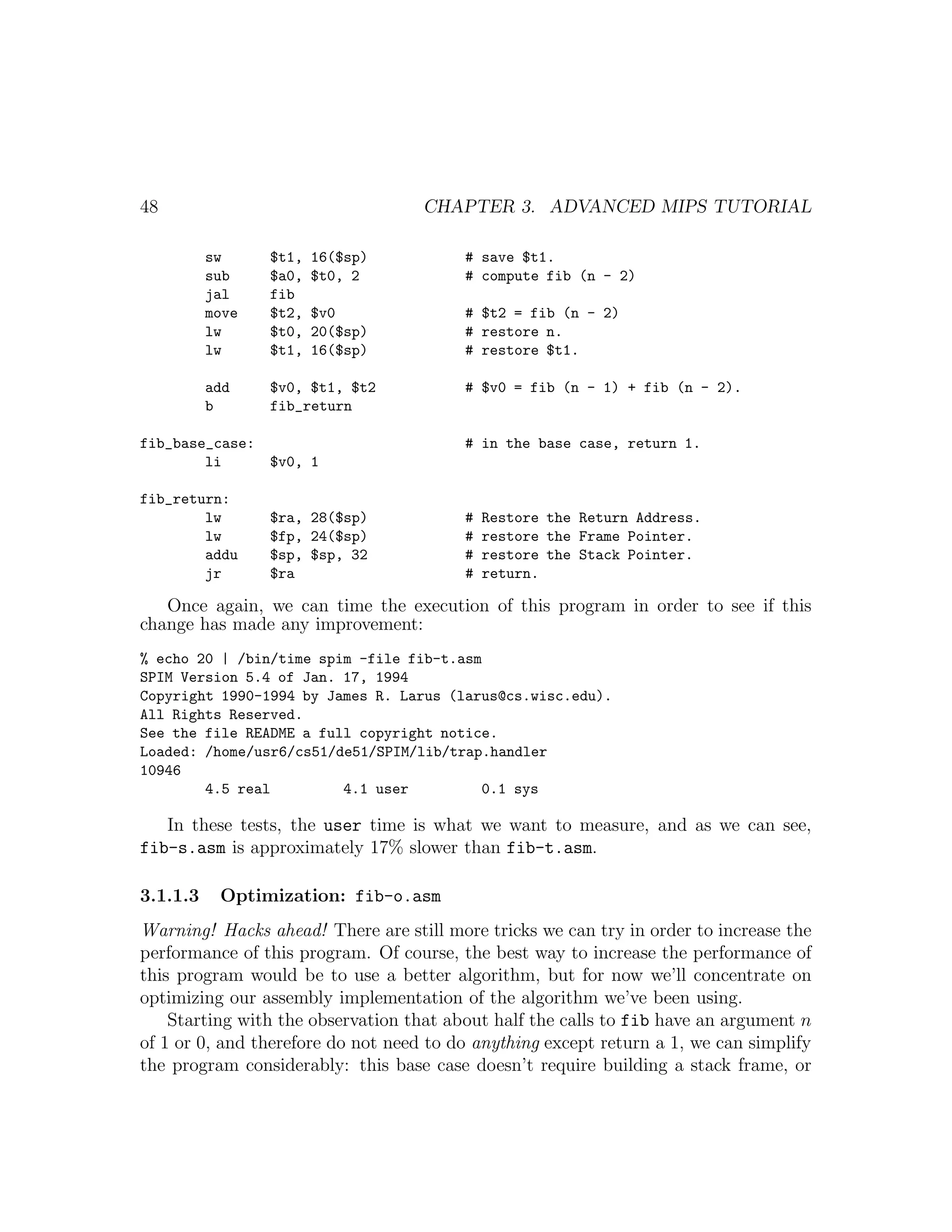 48                                  CHAPTER 3. ADVANCED MIPS TUTORIAL

          sw     $t1,   16($sp)          # save $t1.
          sub    $a0,   $t0, 2           # compute fib (n - 2)
          jal    fib
          move   $t2,   $v0              # $t2 = fib (n - 2)
          lw     $t0,   20($sp)          # restore n.
          lw     $t1,   16($sp)          # restore $t1.

          add    $v0, $t1, $t2           # $v0 = fib (n - 1) + fib (n - 2).
          b      fib_return

fib_base_case:                           # in the base case, return 1.
        li     $v0, 1

fib_return:
        lw       $ra, 28($sp)            #   Restore the Return Address.
        lw       $fp, 24($sp)            #   restore the Frame Pointer.
        addu     $sp, $sp, 32            #   restore the Stack Pointer.
        jr       $ra                     #   return.

   Once again, we can time the execution of this program in order to see if this
change has made any improvement:
% echo 20 | /bin/time spim -file fib-t.asm
SPIM Version 5.4 of Jan. 17, 1994
Copyright 1990-1994 by James R. Larus (larus@cs.wisc.edu).
All Rights Reserved.
See the file README a full copyright notice.
Loaded: /home/usr6/cs51/de51/SPIM/lib/trap.handler
10946
        4.5 real         4.1 user         0.1 sys

   In these tests, the user time is what we want to measure, and as we can see,
fib-s.asm is approximately 17% slower than fib-t.asm.

3.1.1.3    Optimization: fib-o.asm
Warning! Hacks ahead! There are still more tricks we can try in order to increase the
performance of this program. Of course, the best way to increase the performance of
this program would be to use a better algorithm, but for now we’ll concentrate on
optimizing our assembly implementation of the algorithm we’ve been using.
    Starting with the observation that about half the calls to fib have an argument n
of 1 or 0, and therefore do not need to do anything except return a 1, we can simplify
the program considerably: this base case doesn’t require building a stack frame, or
 