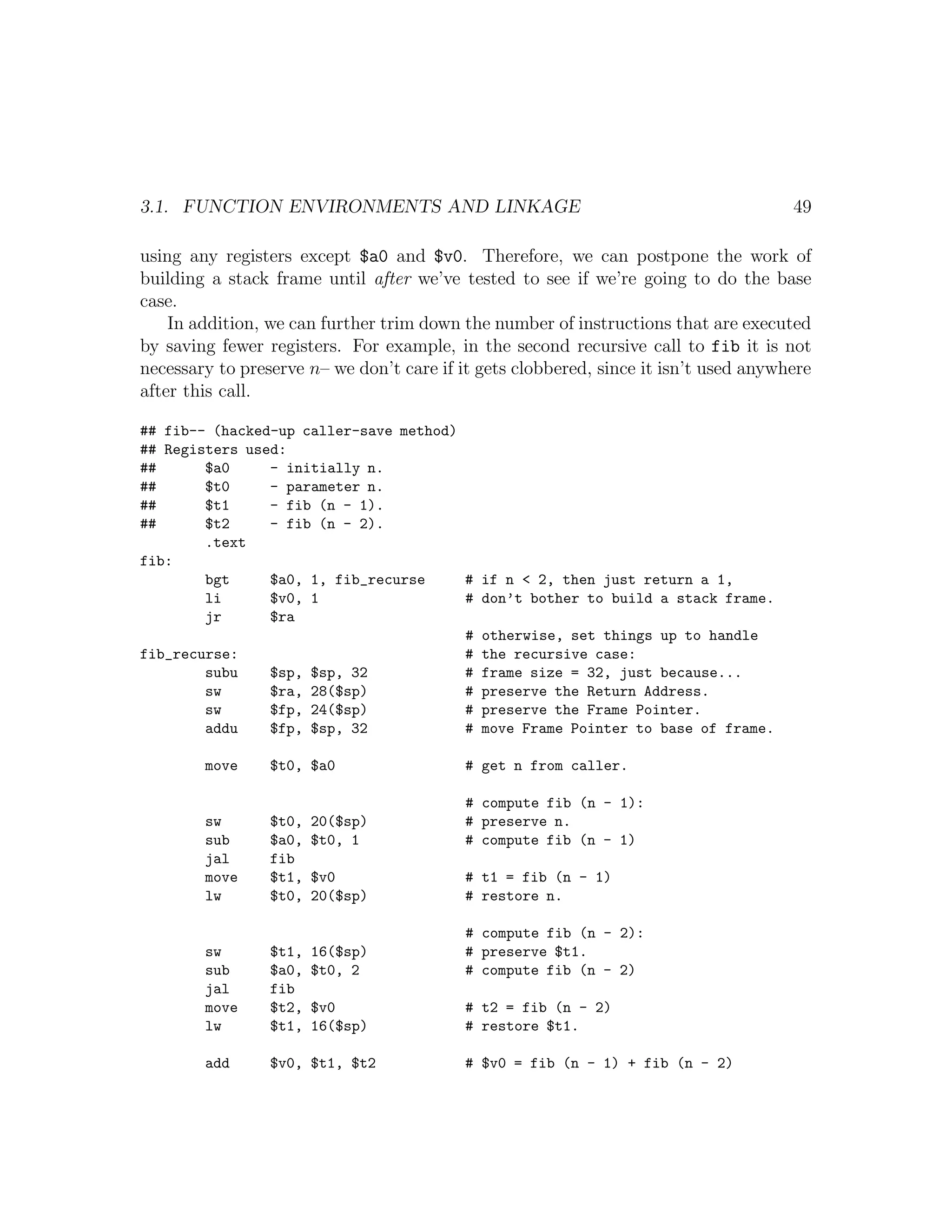 3.1. FUNCTION ENVIRONMENTS AND LINKAGE                                                49

using any registers except $a0 and $v0. Therefore, we can postpone the work of
building a stack frame until after we’ve tested to see if we’re going to do the base
case.
    In addition, we can further trim down the number of instructions that are executed
by saving fewer registers. For example, in the second recursive call to fib it is not
necessary to preserve n– we don’t care if it gets clobbered, since it isn’t used anywhere
after this call.

## fib-- (hacked-up caller-save method)
## Registers used:
##      $a0     - initially n.
##      $t0     - parameter n.
##      $t1     - fib (n - 1).
##      $t2     - fib (n - 2).
        .text
fib:
        bgt     $a0, 1, fib_recurse     # if n < 2, then just return a 1,
        li      $v0, 1                  # don’t bother to build a stack frame.
        jr      $ra
                                        # otherwise, set things up to handle
fib_recurse:                            # the recursive case:
        subu    $sp, $sp, 32            # frame size = 32, just because...
        sw      $ra, 28($sp)            # preserve the Return Address.
        sw      $fp, 24($sp)            # preserve the Frame Pointer.
        addu    $fp, $sp, 32            # move Frame Pointer to base of frame.

        move     $t0, $a0                  # get n from caller.

                                           # compute fib (n - 1):
        sw       $t0,   20($sp)            # preserve n.
        sub      $a0,   $t0, 1             # compute fib (n - 1)
        jal      fib
        move     $t1,   $v0                # t1 = fib (n - 1)
        lw       $t0,   20($sp)            # restore n.

                                           # compute fib (n - 2):
        sw       $t1,   16($sp)            # preserve $t1.
        sub      $a0,   $t0, 2             # compute fib (n - 2)
        jal      fib
        move     $t2,   $v0                # t2 = fib (n - 2)
        lw       $t1,   16($sp)            # restore $t1.

        add      $v0, $t1, $t2             # $v0 = fib (n - 1) + fib (n - 2)
 