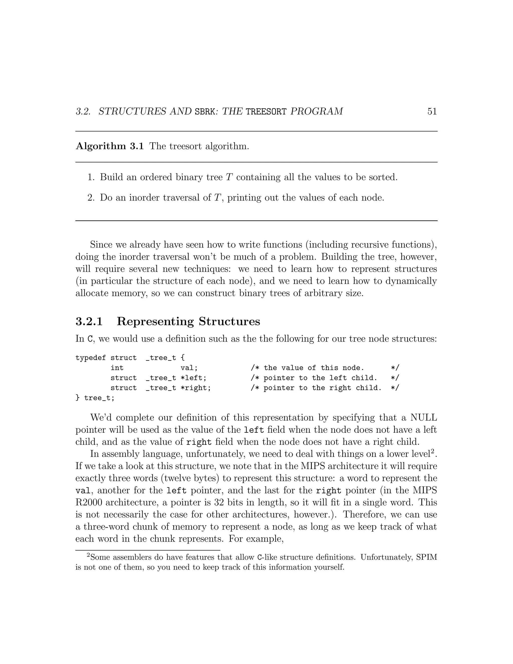 3.2. STRUCTURES AND SBRK: THE TREESORT PROGRAM                                               51


Algorithm 3.1 The treesort algorithm.


   1. Build an ordered binary tree T containing all the values to be sorted.

   2. Do an inorder traversal of T , printing out the values of each node.



    Since we already have seen how to write functions (including recursive functions),
doing the inorder traversal won’t be much of a problem. Building the tree, however,
will require several new techniques: we need to learn how to represent structures
(in particular the structure of each node), and we need to learn how to dynamically
allocate memory, so we can construct binary trees of arbitrary size.

3.2.1     Representing Structures
In C, we would use a deﬁnition such as the the following for our tree node structures:
typedef struct    _tree_t {
        int               val;                /* the value of this node.           */
        struct    _tree_t *left;              /* pointer to the left child.        */
        struct    _tree_t *right;             /* pointer to the right child.       */
} tree_t;

    We’d complete our deﬁnition of this representation by specifying that a NULL
pointer will be used as the value of the left ﬁeld when the node does not have a left
child, and as the value of right ﬁeld when the node does not have a right child.
    In assembly language, unfortunately, we need to deal with things on a lower level2 .
If we take a look at this structure, we note that in the MIPS architecture it will require
exactly three words (twelve bytes) to represent this structure: a word to represent the
val, another for the left pointer, and the last for the right pointer (in the MIPS
R2000 architecture, a pointer is 32 bits in length, so it will ﬁt in a single word. This
is not necessarily the case for other architectures, however.). Therefore, we can use
a three-word chunk of memory to represent a node, as long as we keep track of what
each word in the chunk represents. For example,
  2
    Some assemblers do have features that allow C-like structure deﬁnitions. Unfortunately, SPIM
is not one of them, so you need to keep track of this information yourself.
 