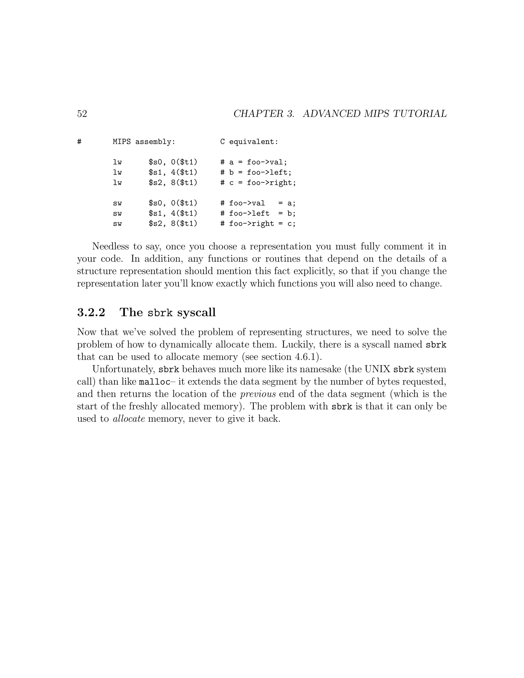 52                                  CHAPTER 3. ADVANCED MIPS TUTORIAL

#       MIPS assembly:           C equivalent:

        lw      $s0, 0($t1)      # a = foo->val;
        lw      $s1, 4($t1)      # b = foo->left;
        lw      $s2, 8($t1)      # c = foo->right;

        sw      $s0, 0($t1)      # foo->val   = a;
        sw      $s1, 4($t1)      # foo->left = b;
        sw      $s2, 8($t1)      # foo->right = c;

    Needless to say, once you choose a representation you must fully comment it in
your code. In addition, any functions or routines that depend on the details of a
structure representation should mention this fact explicitly, so that if you change the
representation later you’ll know exactly which functions you will also need to change.

3.2.2    The sbrk syscall
Now that we’ve solved the problem of representing structures, we need to solve the
problem of how to dynamically allocate them. Luckily, there is a syscall named sbrk
that can be used to allocate memory (see section 4.6.1).
    Unfortunately, sbrk behaves much more like its namesake (the UNIX sbrk system
call) than like malloc– it extends the data segment by the number of bytes requested,
and then returns the location of the previous end of the data segment (which is the
start of the freshly allocated memory). The problem with sbrk is that it can only be
used to allocate memory, never to give it back.
 