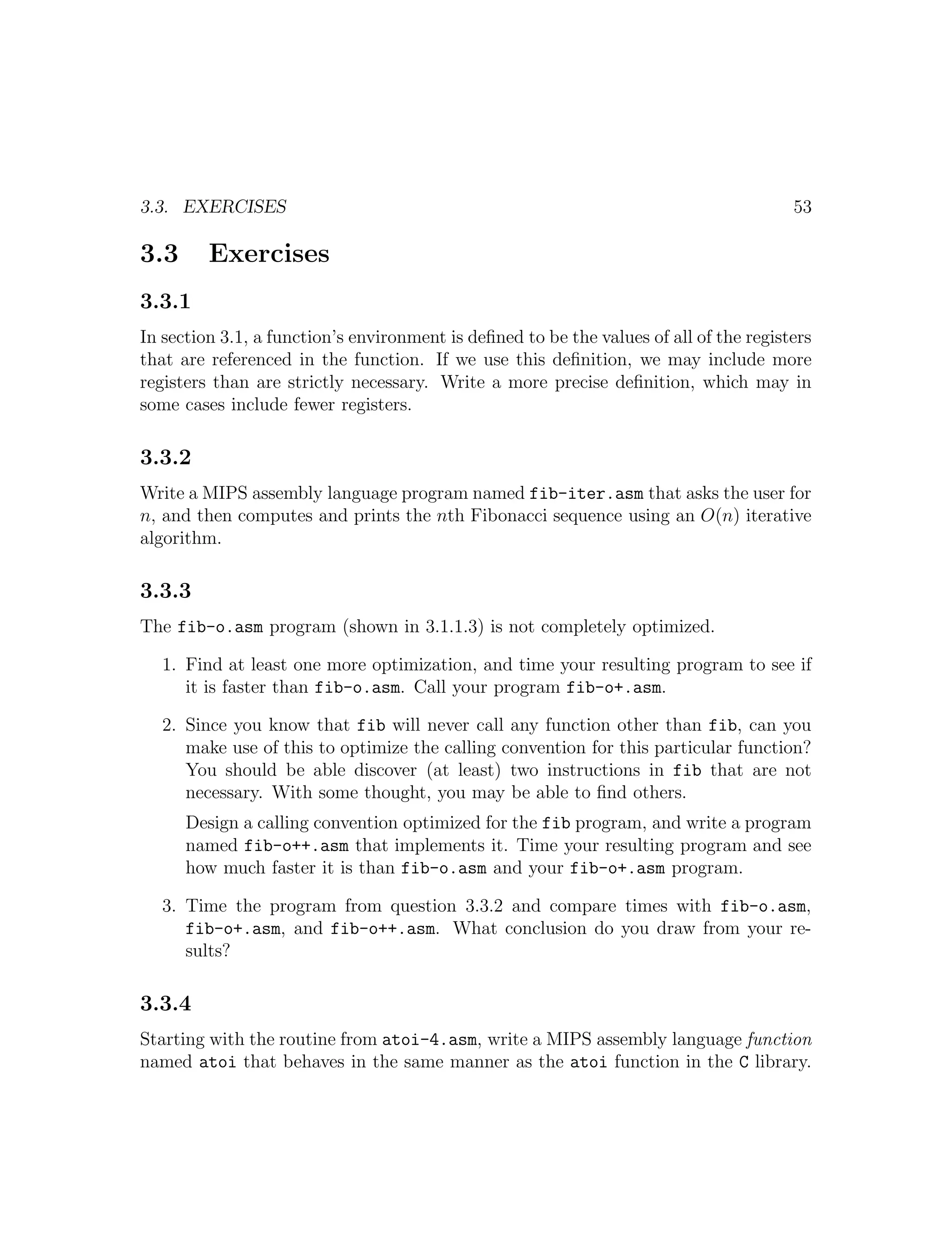 3.3. EXERCISES                                                                          53

3.3      Exercises
3.3.1
In section 3.1, a function’s environment is deﬁned to be the values of all of the registers
that are referenced in the function. If we use this deﬁnition, we may include more
registers than are strictly necessary. Write a more precise deﬁnition, which may in
some cases include fewer registers.

3.3.2
Write a MIPS assembly language program named fib-iter.asm that asks the user for
n, and then computes and prints the nth Fibonacci sequence using an O(n) iterative
algorithm.

3.3.3
The fib-o.asm program (shown in 3.1.1.3) is not completely optimized.

   1. Find at least one more optimization, and time your resulting program to see if
      it is faster than fib-o.asm. Call your program fib-o+.asm.

   2. Since you know that fib will never call any function other than fib, can you
      make use of this to optimize the calling convention for this particular function?
      You should be able discover (at least) two instructions in fib that are not
      necessary. With some thought, you may be able to ﬁnd others.
      Design a calling convention optimized for the fib program, and write a program
      named fib-o++.asm that implements it. Time your resulting program and see
      how much faster it is than fib-o.asm and your fib-o+.asm program.

   3. Time the program from question 3.3.2 and compare times with fib-o.asm,
      fib-o+.asm, and fib-o++.asm. What conclusion do you draw from your re-
      sults?

3.3.4
Starting with the routine from atoi-4.asm, write a MIPS assembly language function
named atoi that behaves in the same manner as the atoi function in the C library.
 
