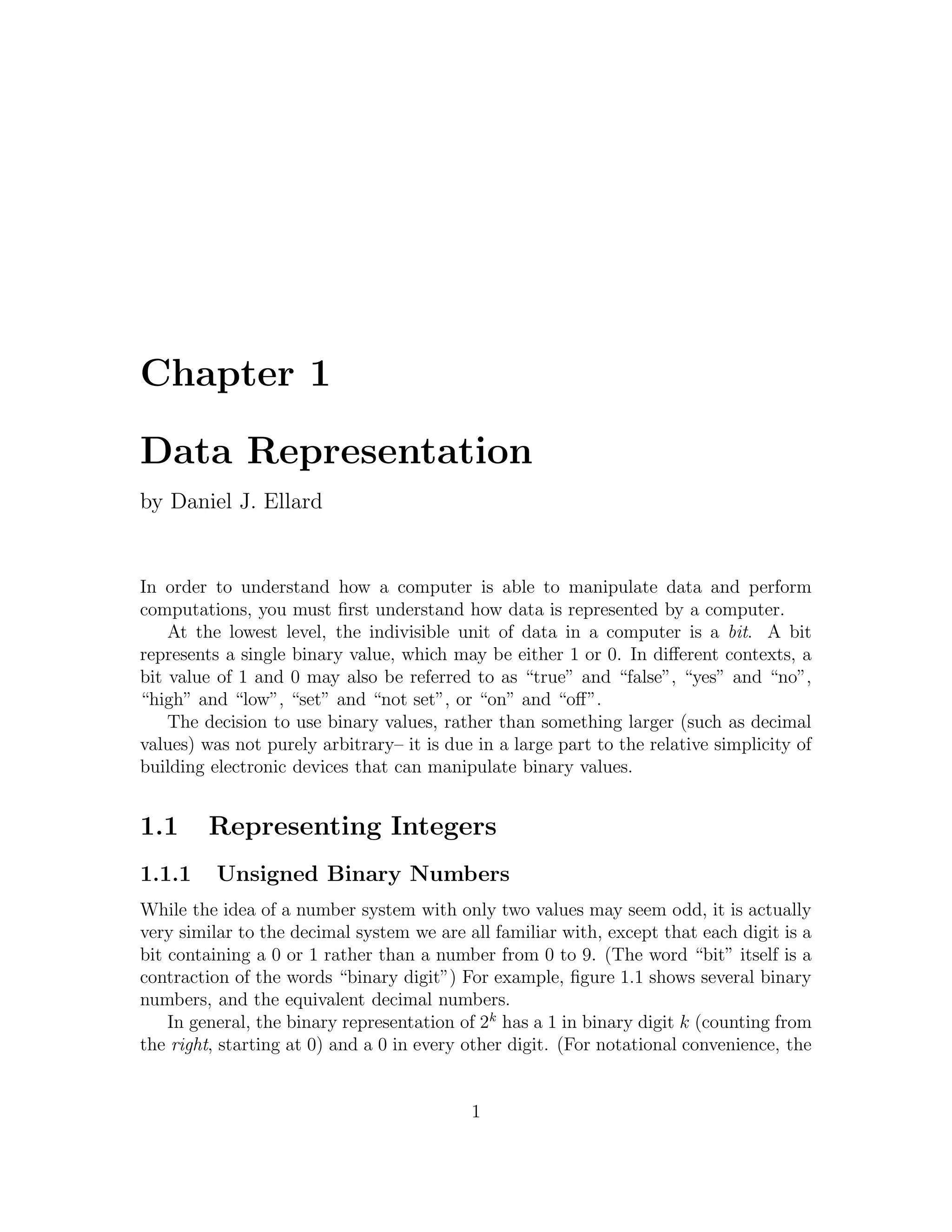 Chapter 1

Data Representation
by Daniel J. Ellard


In order to understand how a computer is able to manipulate data and perform
computations, you must ﬁrst understand how data is represented by a computer.
    At the lowest level, the indivisible unit of data in a computer is a bit. A bit
represents a single binary value, which may be either 1 or 0. In diﬀerent contexts, a
bit value of 1 and 0 may also be referred to as “true” and “false”, “yes” and “no”,
“high” and “low”, “set” and “not set”, or “on” and “oﬀ”.
    The decision to use binary values, rather than something larger (such as decimal
values) was not purely arbitrary– it is due in a large part to the relative simplicity of
building electronic devices that can manipulate binary values.


1.1      Representing Integers
1.1.1     Unsigned Binary Numbers
While the idea of a number system with only two values may seem odd, it is actually
very similar to the decimal system we are all familiar with, except that each digit is a
bit containing a 0 or 1 rather than a number from 0 to 9. (The word “bit” itself is a
contraction of the words “binary digit”) For example, ﬁgure 1.1 shows several binary
numbers, and the equivalent decimal numbers.
    In general, the binary representation of 2k has a 1 in binary digit k (counting from
the right, starting at 0) and a 0 in every other digit. (For notational convenience, the


                                           1
 
