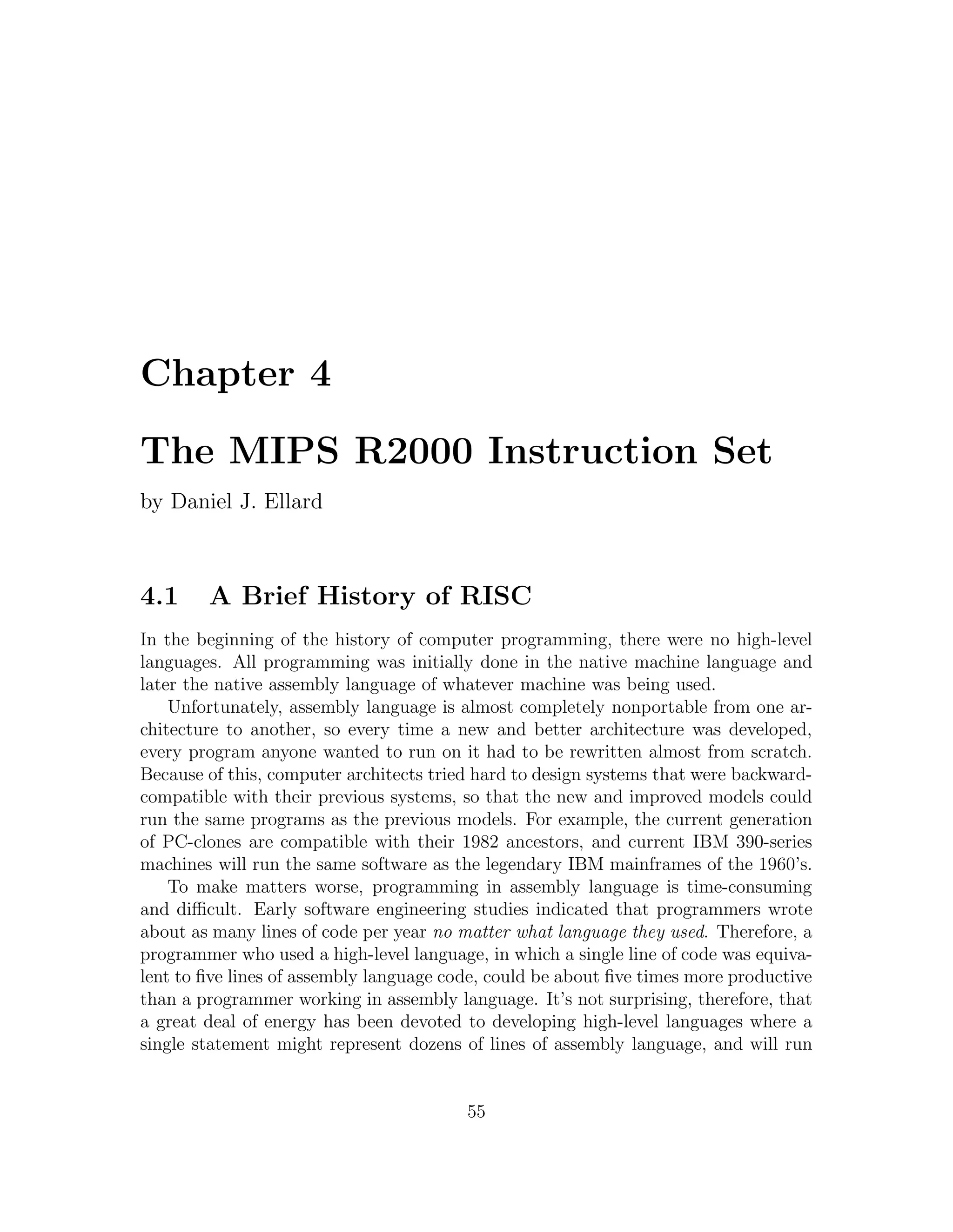 Chapter 4

The MIPS R2000 Instruction Set
by Daniel J. Ellard



4.1     A Brief History of RISC
In the beginning of the history of computer programming, there were no high-level
languages. All programming was initially done in the native machine language and
later the native assembly language of whatever machine was being used.
    Unfortunately, assembly language is almost completely nonportable from one ar-
chitecture to another, so every time a new and better architecture was developed,
every program anyone wanted to run on it had to be rewritten almost from scratch.
Because of this, computer architects tried hard to design systems that were backward-
compatible with their previous systems, so that the new and improved models could
run the same programs as the previous models. For example, the current generation
of PC-clones are compatible with their 1982 ancestors, and current IBM 390-series
machines will run the same software as the legendary IBM mainframes of the 1960’s.
    To make matters worse, programming in assembly language is time-consuming
and diﬃcult. Early software engineering studies indicated that programmers wrote
about as many lines of code per year no matter what language they used. Therefore, a
programmer who used a high-level language, in which a single line of code was equiva-
lent to ﬁve lines of assembly language code, could be about ﬁve times more productive
than a programmer working in assembly language. It’s not surprising, therefore, that
a great deal of energy has been devoted to developing high-level languages where a
single statement might represent dozens of lines of assembly language, and will run


                                         55
 