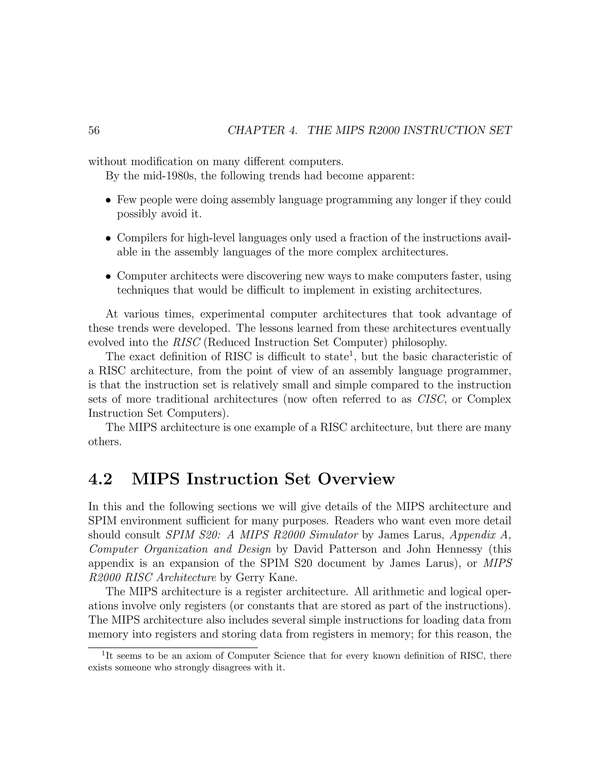 56                                CHAPTER 4. THE MIPS R2000 INSTRUCTION SET

without modiﬁcation on many diﬀerent computers.
   By the mid-1980s, the following trends had become apparent:

         • Few people were doing assembly language programming any longer if they could
           possibly avoid it.

         • Compilers for high-level languages only used a fraction of the instructions avail-
           able in the assembly languages of the more complex architectures.

         • Computer architects were discovering new ways to make computers faster, using
           techniques that would be diﬃcult to implement in existing architectures.

    At various times, experimental computer architectures that took advantage of
these trends were developed. The lessons learned from these architectures eventually
evolved into the RISC (Reduced Instruction Set Computer) philosophy.
    The exact deﬁnition of RISC is diﬃcult to state1 , but the basic characteristic of
a RISC architecture, from the point of view of an assembly language programmer,
is that the instruction set is relatively small and simple compared to the instruction
sets of more traditional architectures (now often referred to as CISC, or Complex
Instruction Set Computers).
    The MIPS architecture is one example of a RISC architecture, but there are many
others.


4.2           MIPS Instruction Set Overview
In this and the following sections we will give details of the MIPS architecture and
SPIM environment suﬃcient for many purposes. Readers who want even more detail
should consult SPIM S20: A MIPS R2000 Simulator by James Larus, Appendix A,
Computer Organization and Design by David Patterson and John Hennessy (this
appendix is an expansion of the SPIM S20 document by James Larus), or MIPS
R2000 RISC Architecture by Gerry Kane.
    The MIPS architecture is a register architecture. All arithmetic and logical oper-
ations involve only registers (or constants that are stored as part of the instructions).
The MIPS architecture also includes several simple instructions for loading data from
memory into registers and storing data from registers in memory; for this reason, the
     1
    It seems to be an axiom of Computer Science that for every known deﬁnition of RISC, there
exists someone who strongly disagrees with it.
 