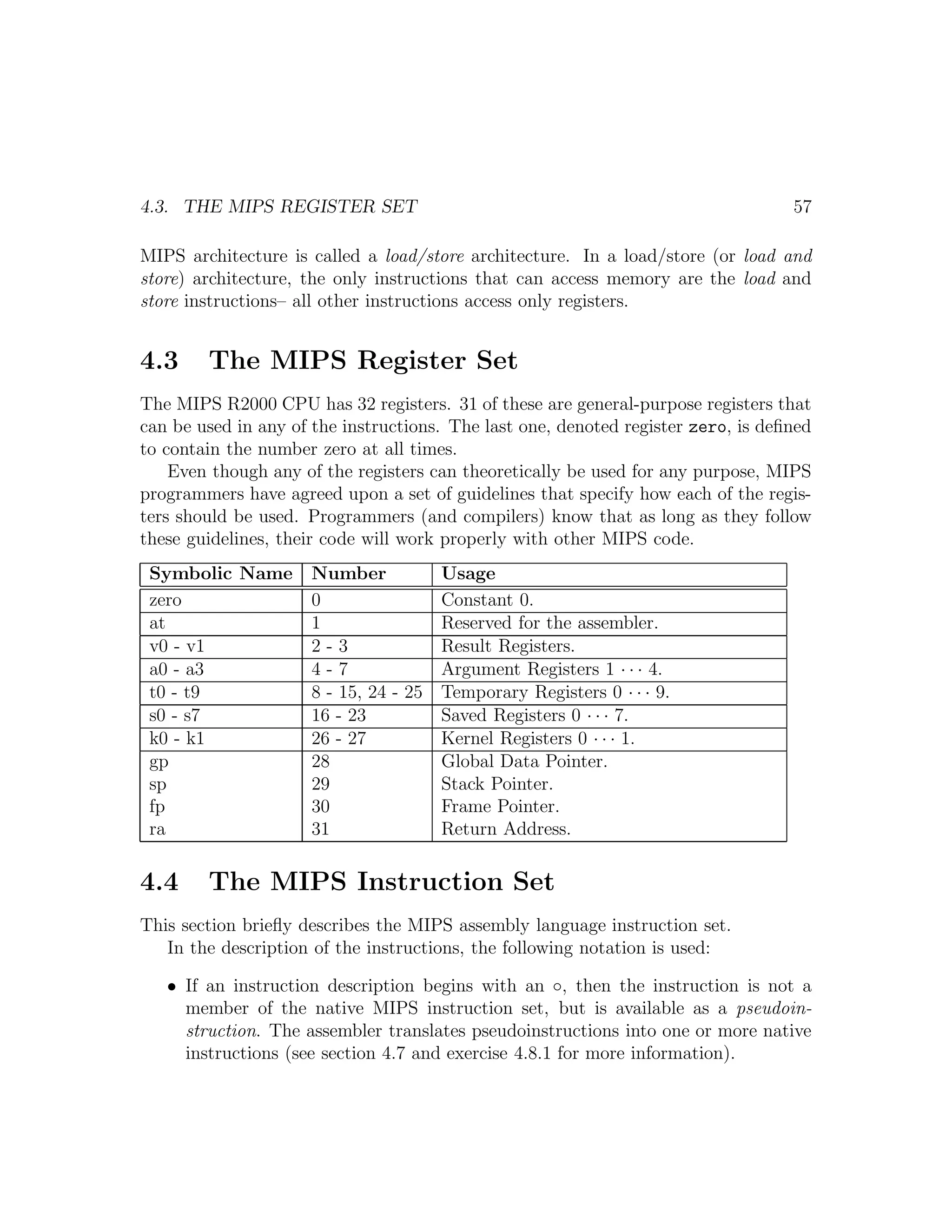 4.3. THE MIPS REGISTER SET                                                         57

MIPS architecture is called a load/store architecture. In a load/store (or load and
store) architecture, the only instructions that can access memory are the load and
store instructions– all other instructions access only registers.


4.3     The MIPS Register Set
The MIPS R2000 CPU has 32 registers. 31 of these are general-purpose registers that
can be used in any of the instructions. The last one, denoted register zero, is deﬁned
to contain the number zero at all times.
    Even though any of the registers can theoretically be used for any purpose, MIPS
programmers have agreed upon a set of guidelines that specify how each of the regis-
ters should be used. Programmers (and compilers) know that as long as they follow
these guidelines, their code will work properly with other MIPS code.
 Symbolic Name       Number          Usage
 zero                0               Constant 0.
 at                  1               Reserved for the assembler.
 v0 - v1             2-3             Result Registers.
 a0 - a3             4-7             Argument Registers 1 · · · 4.
 t0 - t9             8 - 15, 24 - 25 Temporary Registers 0 · · · 9.
 s0 - s7             16 - 23         Saved Registers 0 · · · 7.
 k0 - k1             26 - 27         Kernel Registers 0 · · · 1.
 gp                  28              Global Data Pointer.
 sp                  29              Stack Pointer.
 fp                  30              Frame Pointer.
 ra                  31              Return Address.

4.4     The MIPS Instruction Set
This section brieﬂy describes the MIPS assembly language instruction set.
   In the description of the instructions, the following notation is used:

   • If an instruction description begins with an ◦, then the instruction is not a
     member of the native MIPS instruction set, but is available as a pseudoin-
     struction. The assembler translates pseudoinstructions into one or more native
     instructions (see section 4.7 and exercise 4.8.1 for more information).
 