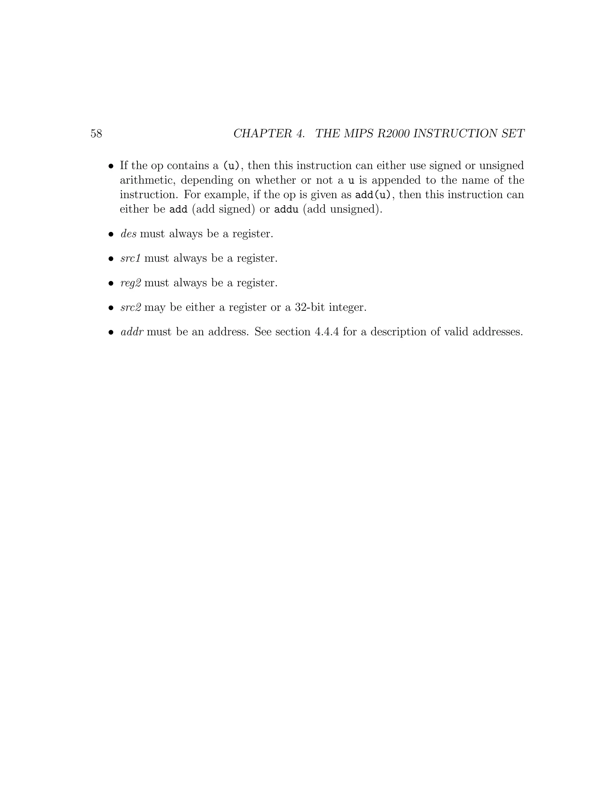 58                            CHAPTER 4. THE MIPS R2000 INSTRUCTION SET

     • If the op contains a (u), then this instruction can either use signed or unsigned
       arithmetic, depending on whether or not a u is appended to the name of the
       instruction. For example, if the op is given as add(u), then this instruction can
       either be add (add signed) or addu (add unsigned).

     • des must always be a register.

     • src1 must always be a register.

     • reg2 must always be a register.

     • src2 may be either a register or a 32-bit integer.

     • addr must be an address. See section 4.4.4 for a description of valid addresses.
 