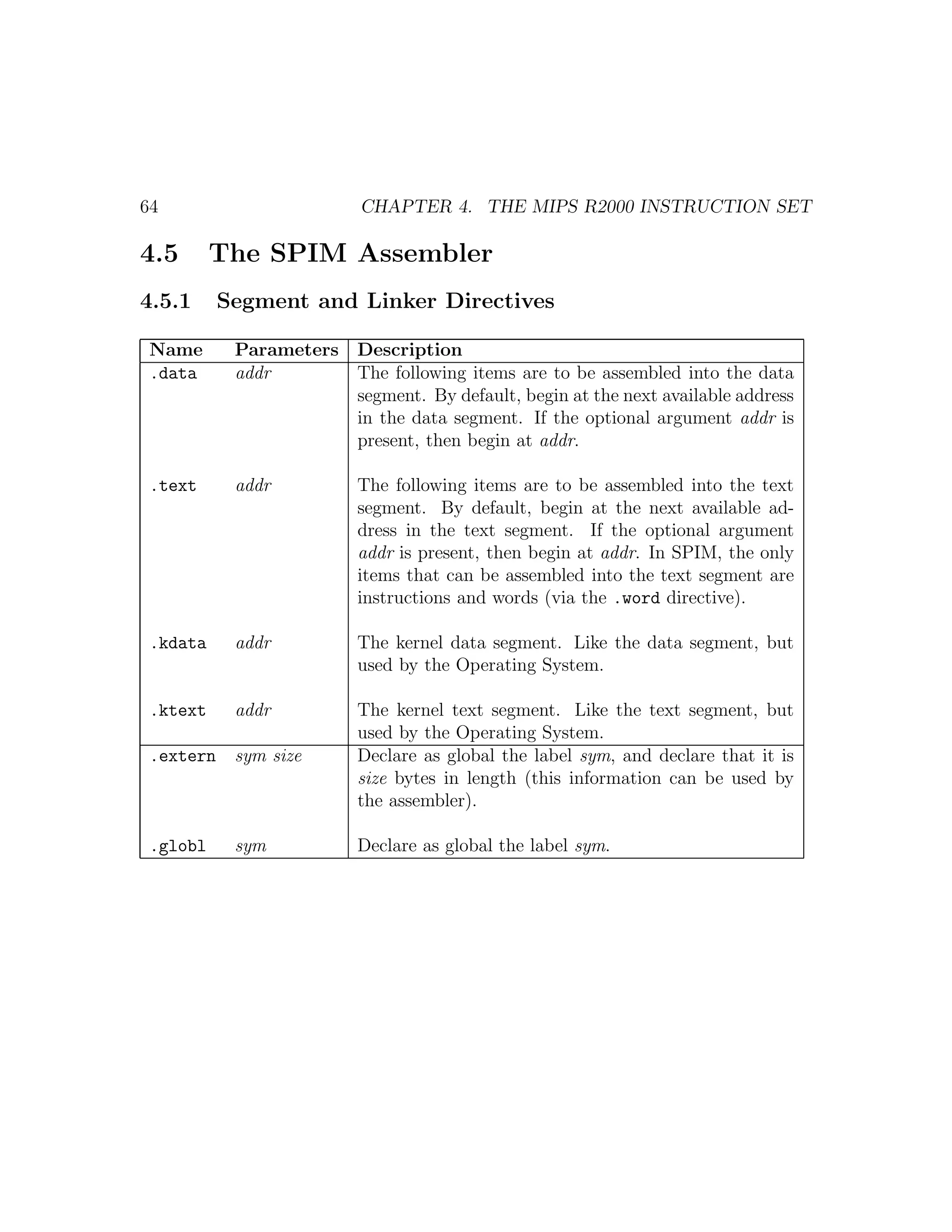64                       CHAPTER 4. THE MIPS R2000 INSTRUCTION SET

4.5       The SPIM Assembler
4.5.1      Segment and Linker Directives

 Name       Parameters   Description
 .data      addr         The following items are to be assembled into the data
                         segment. By default, begin at the next available address
                         in the data segment. If the optional argument addr is
                         present, then begin at addr.

 .text      addr         The following items are to be assembled into the text
                         segment. By default, begin at the next available ad-
                         dress in the text segment. If the optional argument
                         addr is present, then begin at addr. In SPIM, the only
                         items that can be assembled into the text segment are
                         instructions and words (via the .word directive).

 .kdata     addr         The kernel data segment. Like the data segment, but
                         used by the Operating System.

 .ktext     addr         The kernel text segment. Like the text segment, but
                         used by the Operating System.
 .extern    sym size     Declare as global the label sym, and declare that it is
                         size bytes in length (this information can be used by
                         the assembler).

 .globl     sym          Declare as global the label sym.
 
