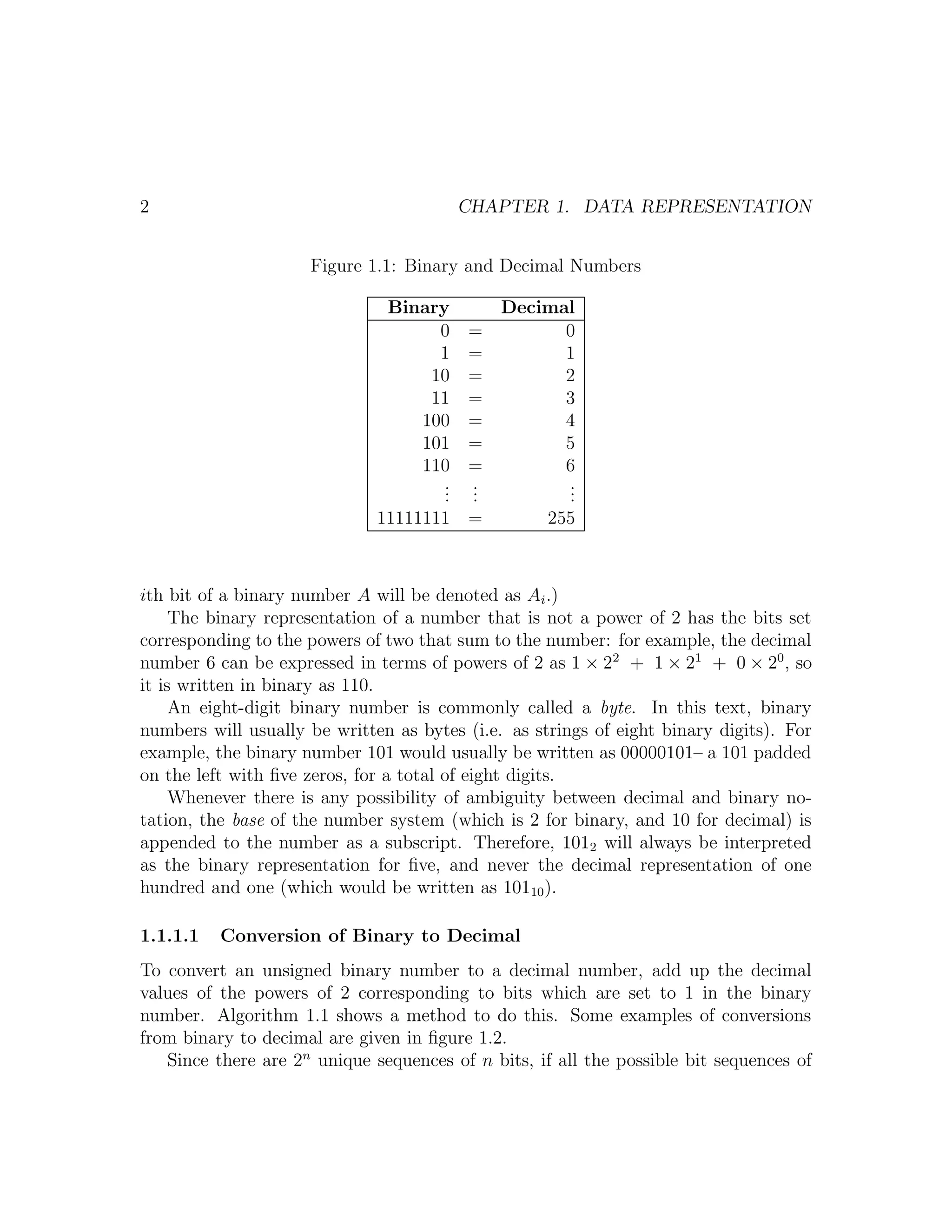 2                                        CHAPTER 1. DATA REPRESENTATION


                     Figure 1.1: Binary and Decimal Numbers

                               Binary         Decimal
                                    0     =         0
                                    1     =         1
                                   10     =         2
                                   11     =         3
                                  100     =         4
                                  101     =         5
                                  110     =         6
                                     .
                                     .    .
                                          .         .
                                                    .
                                     .    .         .
                              11111111 =            255



ith bit of a binary number A will be denoted as Ai .)
     The binary representation of a number that is not a power of 2 has the bits set
corresponding to the powers of two that sum to the number: for example, the decimal
number 6 can be expressed in terms of powers of 2 as 1 × 22 + 1 × 21 + 0 × 20 , so
it is written in binary as 110.
     An eight-digit binary number is commonly called a byte. In this text, binary
numbers will usually be written as bytes (i.e. as strings of eight binary digits). For
example, the binary number 101 would usually be written as 00000101– a 101 padded
on the left with ﬁve zeros, for a total of eight digits.
     Whenever there is any possibility of ambiguity between decimal and binary no-
tation, the base of the number system (which is 2 for binary, and 10 for decimal) is
appended to the number as a subscript. Therefore, 1012 will always be interpreted
as the binary representation for ﬁve, and never the decimal representation of one
hundred and one (which would be written as 10110 ).

1.1.1.1   Conversion of Binary to Decimal
To convert an unsigned binary number to a decimal number, add up the decimal
values of the powers of 2 corresponding to bits which are set to 1 in the binary
number. Algorithm 1.1 shows a method to do this. Some examples of conversions
from binary to decimal are given in ﬁgure 1.2.
   Since there are 2n unique sequences of n bits, if all the possible bit sequences of
 