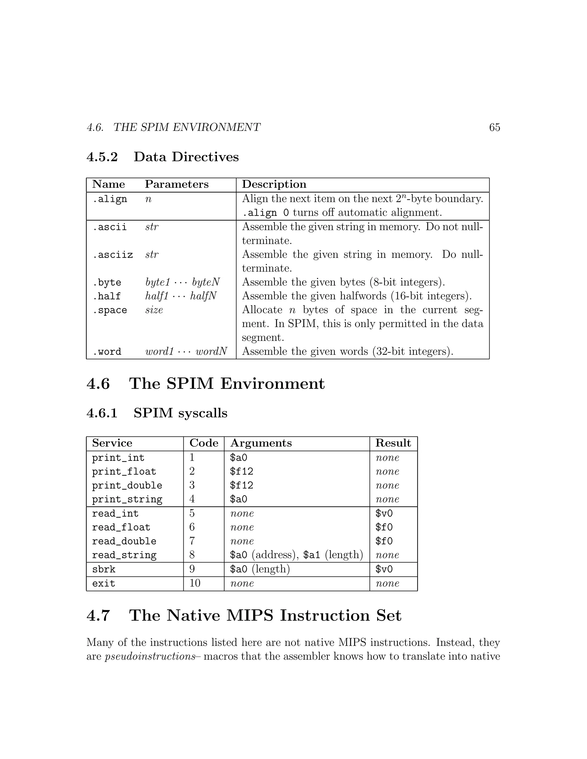 4.6. THE SPIM ENVIRONMENT                                                              65

4.5.2      Data Directives
 Name       Parameters            Description
 .align     n                     Align the next item on the next 2n -byte boundary.
                                  .align 0 turns oﬀ automatic alignment.
 .ascii     str                   Assemble the given string in memory. Do not null-
                                  terminate.
 .asciiz    str                   Assemble the given string in memory. Do null-
                                  terminate.
 .byte      byte1 · · · byteN     Assemble the given bytes (8-bit integers).
 .half      half1 · · · halfN     Assemble the given halfwords (16-bit integers).
 .space     size                  Allocate n bytes of space in the current seg-
                                  ment. In SPIM, this is only permitted in the data
                                  segment.
 .word      word1 · · · wordN     Assemble the given words (32-bit integers).

4.6       The SPIM Environment
4.6.1      SPIM syscalls

 Service              Code      Arguments                     Result
 print_int            1         $a0                           none
 print_float          2         $f12                          none
 print_double         3         $f12                          none
 print_string         4         $a0                           none
 read_int             5         none                          $v0
 read_float           6         none                          $f0
 read_double          7         none                          $f0
 read_string          8         $a0 (address), $a1 (length)   none
 sbrk                 9         $a0 (length)                  $v0
 exit                 10        none                          none

4.7       The Native MIPS Instruction Set
Many of the instructions listed here are not native MIPS instructions. Instead, they
are pseudoinstructions– macros that the assembler knows how to translate into native
 