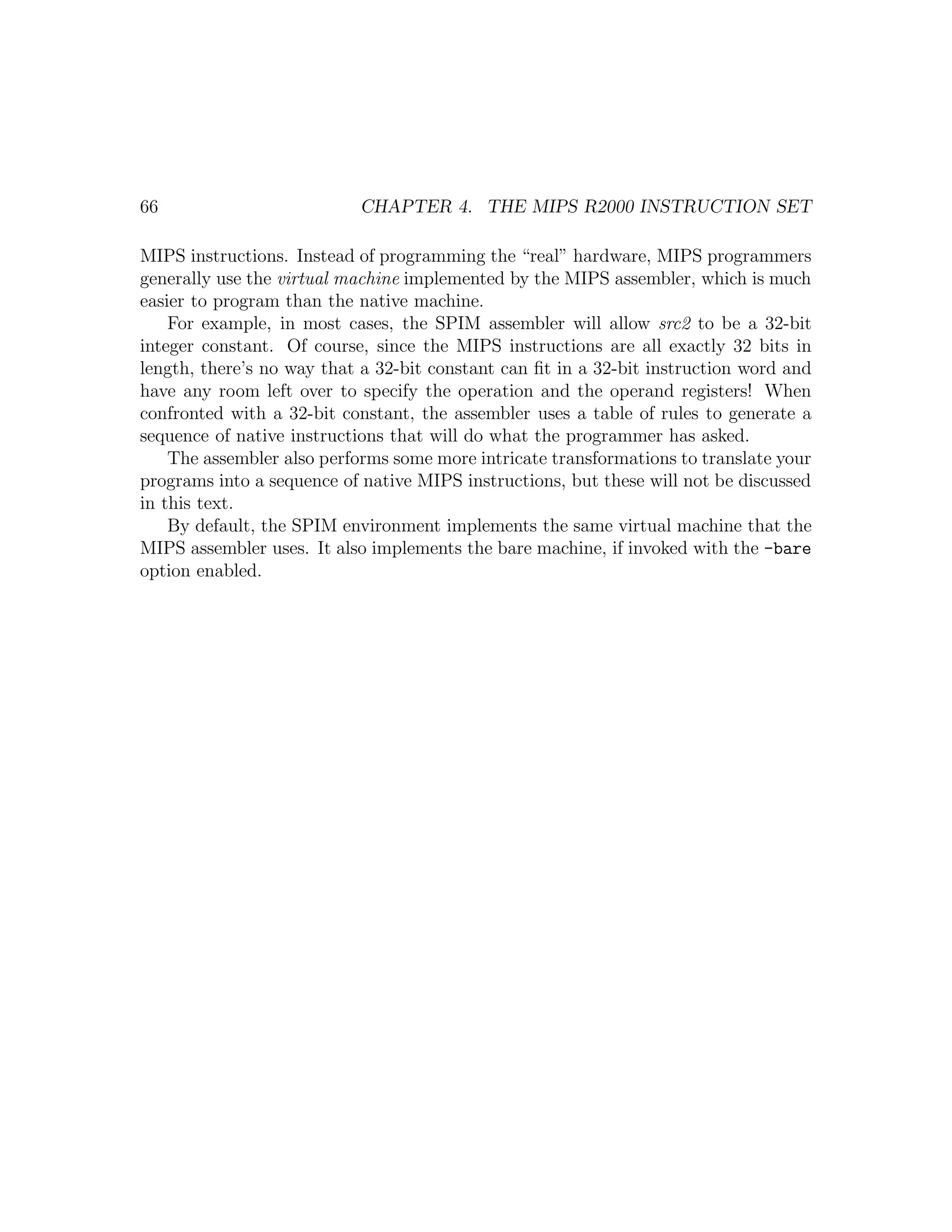 66                         CHAPTER 4. THE MIPS R2000 INSTRUCTION SET

MIPS instructions. Instead of programming the “real” hardware, MIPS programmers
generally use the virtual machine implemented by the MIPS assembler, which is much
easier to program than the native machine.
    For example, in most cases, the SPIM assembler will allow src2 to be a 32-bit
integer constant. Of course, since the MIPS instructions are all exactly 32 bits in
length, there’s no way that a 32-bit constant can ﬁt in a 32-bit instruction word and
have any room left over to specify the operation and the operand registers! When
confronted with a 32-bit constant, the assembler uses a table of rules to generate a
sequence of native instructions that will do what the programmer has asked.
    The assembler also performs some more intricate transformations to translate your
programs into a sequence of native MIPS instructions, but these will not be discussed
in this text.
    By default, the SPIM environment implements the same virtual machine that the
MIPS assembler uses. It also implements the bare machine, if invoked with the -bare
option enabled.
 