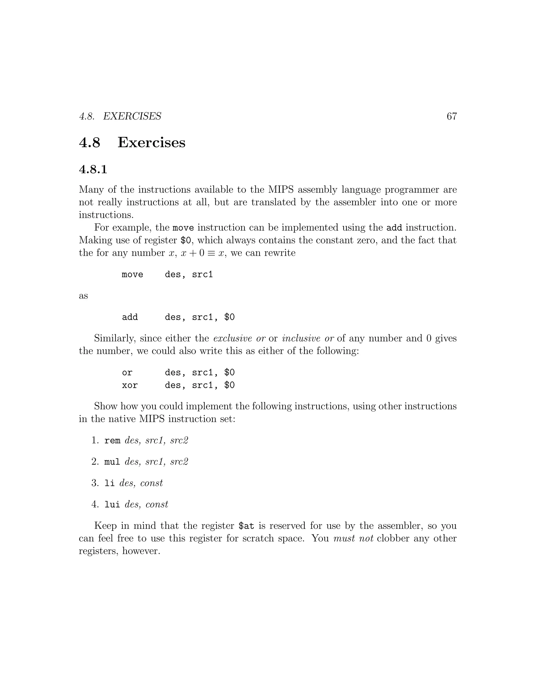 4.8. EXERCISES                                                                    67

4.8       Exercises
4.8.1
Many of the instructions available to the MIPS assembly language programmer are
not really instructions at all, but are translated by the assembler into one or more
instructions.
    For example, the move instruction can be implemented using the add instruction.
Making use of register $0, which always contains the constant zero, and the fact that
the for any number x, x + 0 ≡ x, we can rewrite

           move         des, src1

as

           add          des, src1, $0

   Similarly, since either the exclusive or or inclusive or of any number and 0 gives
the number, we could also write this as either of the following:

           or           des, src1, $0
           xor          des, src1, $0

    Show how you could implement the following instructions, using other instructions
in the native MIPS instruction set:

     1. rem des, src1, src2

     2. mul des, src1, src2

     3. li des, const

     4. lui des, const

    Keep in mind that the register $at is reserved for use by the assembler, so you
can feel free to use this register for scratch space. You must not clobber any other
registers, however.
 