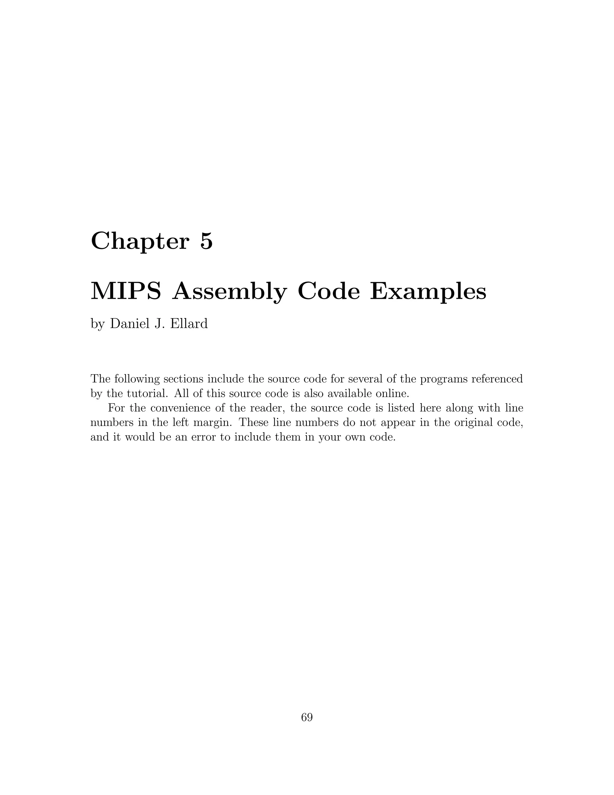 Chapter 5

MIPS Assembly Code Examples
by Daniel J. Ellard


The following sections include the source code for several of the programs referenced
by the tutorial. All of this source code is also available online.
   For the convenience of the reader, the source code is listed here along with line
numbers in the left margin. These line numbers do not appear in the original code,
and it would be an error to include them in your own code.




                                         69
 