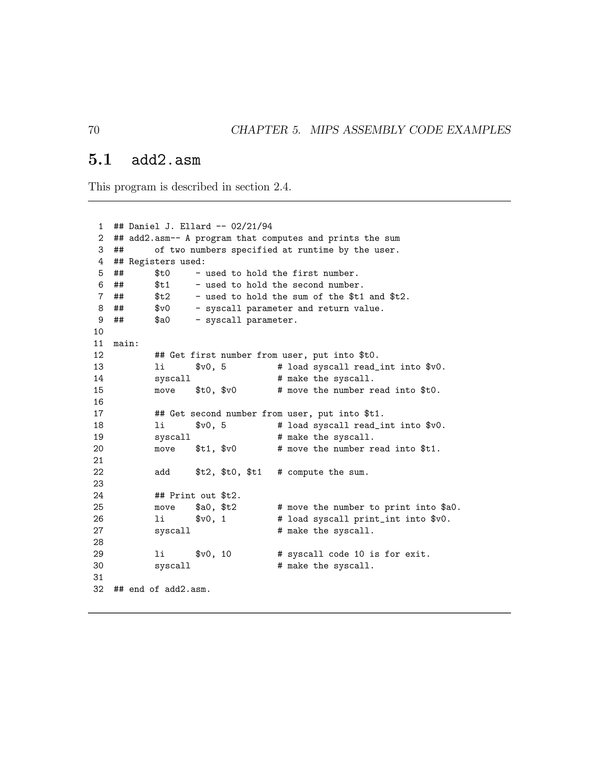 70                          CHAPTER 5. MIPS ASSEMBLY CODE EXAMPLES

5.1      add2.asm
This program is described in section 2.4.


  1   ## Daniel J. Ellard -- 02/21/94
  2   ## add2.asm-- A program that computes and prints the sum
  3   ##      of two numbers specified at runtime by the user.
  4   ## Registers used:
  5   ##      $t0     - used to hold the first number.
  6   ##      $t1     - used to hold the second number.
  7   ##      $t2     - used to hold the sum of the $t1 and $t2.
  8   ##      $v0     - syscall parameter and return value.
  9   ##      $a0     - syscall parameter.
 10
 11   main:
 12           ## Get first number from user, put into $t0.
 13           li      $v0, 5          # load syscall read_int into $v0.
 14           syscall                 # make the syscall.
 15           move    $t0, $v0        # move the number read into $t0.
 16
 17           ## Get second number from user, put into $t1.
 18           li      $v0, 5          # load syscall read_int into $v0.
 19           syscall                 # make the syscall.
 20           move    $t1, $v0        # move the number read into $t1.
 21
 22           add    $t2, $t0, $t1    # compute the sum.
 23
 24           ## Print out $t2.
 25           move    $a0, $t2        # move the number to print into $a0.
 26           li      $v0, 1          # load syscall print_int into $v0.
 27           syscall                 # make the syscall.
 28
 29           li      $v0, 10         # syscall code 10 is for exit.
 30           syscall                 # make the syscall.
 31
 32   ## end of add2.asm.
 