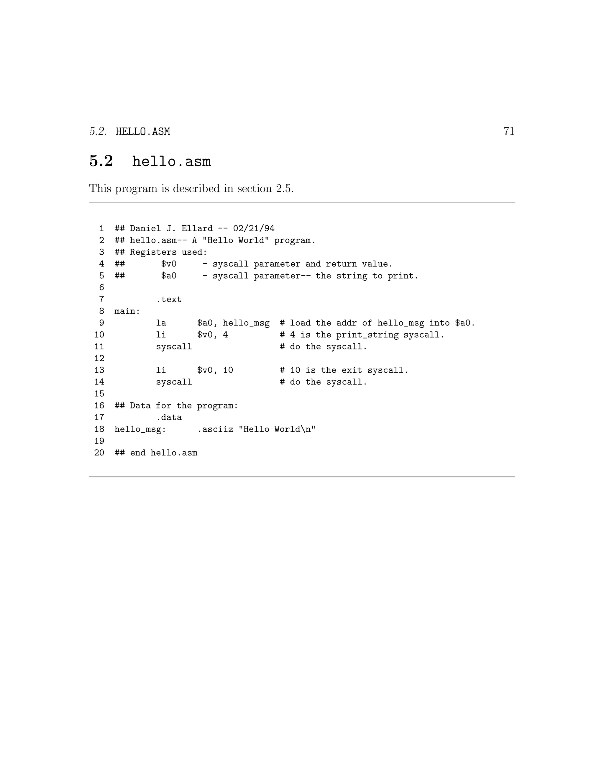 5.2. HELLO.ASM                                                                  71

5.2      hello.asm
This program is described in section 2.5.


  1   ## Daniel J. Ellard -- 02/21/94
  2   ## hello.asm-- A "Hello World" program.
  3   ## Registers used:
  4   ##       $v0     - syscall parameter and return value.
  5   ##       $a0     - syscall parameter-- the string to print.
  6
  7           .text
  8   main:
  9           la      $a0, hello_msg   # load the addr of hello_msg into $a0.
 10           li      $v0, 4           # 4 is the print_string syscall.
 11           syscall                  # do the syscall.
 12
 13           li      $v0, 10          # 10 is the exit syscall.
 14           syscall                  # do the syscall.
 15
 16   ## Data for the program:
 17           .data
 18   hello_msg:      .asciiz "Hello Worldn"
 19
 20   ## end hello.asm
 