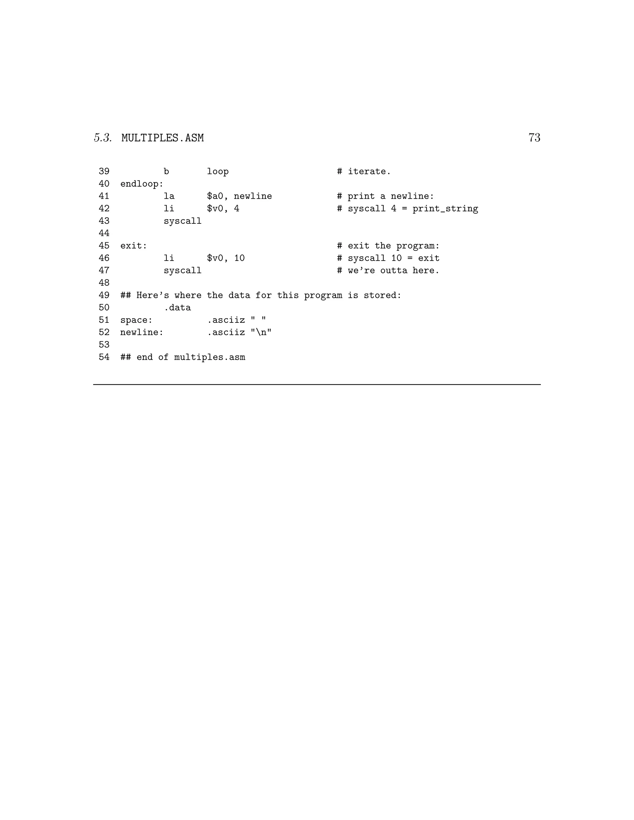 5.3. MULTIPLES.ASM                                                       73

39           b       loop                   # iterate.
40   endloop:
41           la      $a0, newline           # print a newline:
42           li      $v0, 4                 # syscall 4 = print_string
43           syscall
44
45   exit:                                  # exit the program:
46           li      $v0, 10                # syscall 10 = exit
47           syscall                        # we’re outta here.
48
49   ## Here’s where the data for this program is stored:
50           .data
51   space:          .asciiz " "
52   newline:        .asciiz "n"
53
54   ## end of multiples.asm
 