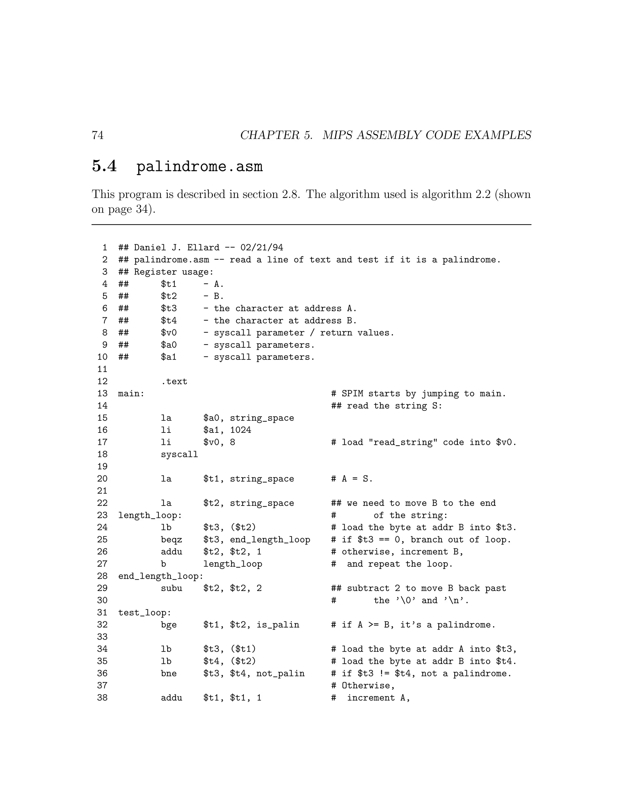 74                          CHAPTER 5. MIPS ASSEMBLY CODE EXAMPLES

5.4      palindrome.asm
This program is described in section 2.8. The algorithm used is algorithm 2.2 (shown
on page 34).


  1   ## Daniel J. Ellard -- 02/21/94
  2   ## palindrome.asm -- read a line of text and test if it is a palindrome.
  3   ## Register usage:
  4   ##      $t1     - A.
  5   ##      $t2     - B.
  6   ##      $t3     - the character at address A.
  7   ##      $t4     - the character at address B.
  8   ##      $v0     - syscall parameter / return values.
  9   ##      $a0     - syscall parameters.
 10   ##      $a1     - syscall parameters.
 11
 12           .text
 13   main:                                  # SPIM starts by jumping to main.
 14                                          ## read the string S:
 15           la      $a0, string_space
 16           li      $a1, 1024
 17           li      $v0, 8                 # load "read_string" code into $v0.
 18           syscall
 19
 20           la      $t1, string_space      # A = S.
 21
 22           la      $t2, string_space      ## we need to move B to the end
 23   length_loop:                           #       of the string:
 24           lb      $t3, ($t2)             # load the byte at addr B into $t3.
 25           beqz    $t3, end_length_loop   # if $t3 == 0, branch out of loop.
 26           addu    $t2, $t2, 1            # otherwise, increment B,
 27           b       length_loop            # and repeat the loop.
 28   end_length_loop:
 29           subu    $t2, $t2, 2            ## subtract 2 to move B back past
 30                                          #       the ’0’ and ’n’.
 31   test_loop:
 32           bge     $t1, $t2, is_palin     # if A >= B, it’s a palindrome.
 33
 34           lb      $t3, ($t1)             #   load the byte at addr A into $t3,
 35           lb      $t4, ($t2)             #   load the byte at addr B into $t4.
 36           bne     $t3, $t4, not_palin    #   if $t3 != $t4, not a palindrome.
 37                                          #   Otherwise,
 38           addu    $t1, $t1, 1            #    increment A,
 