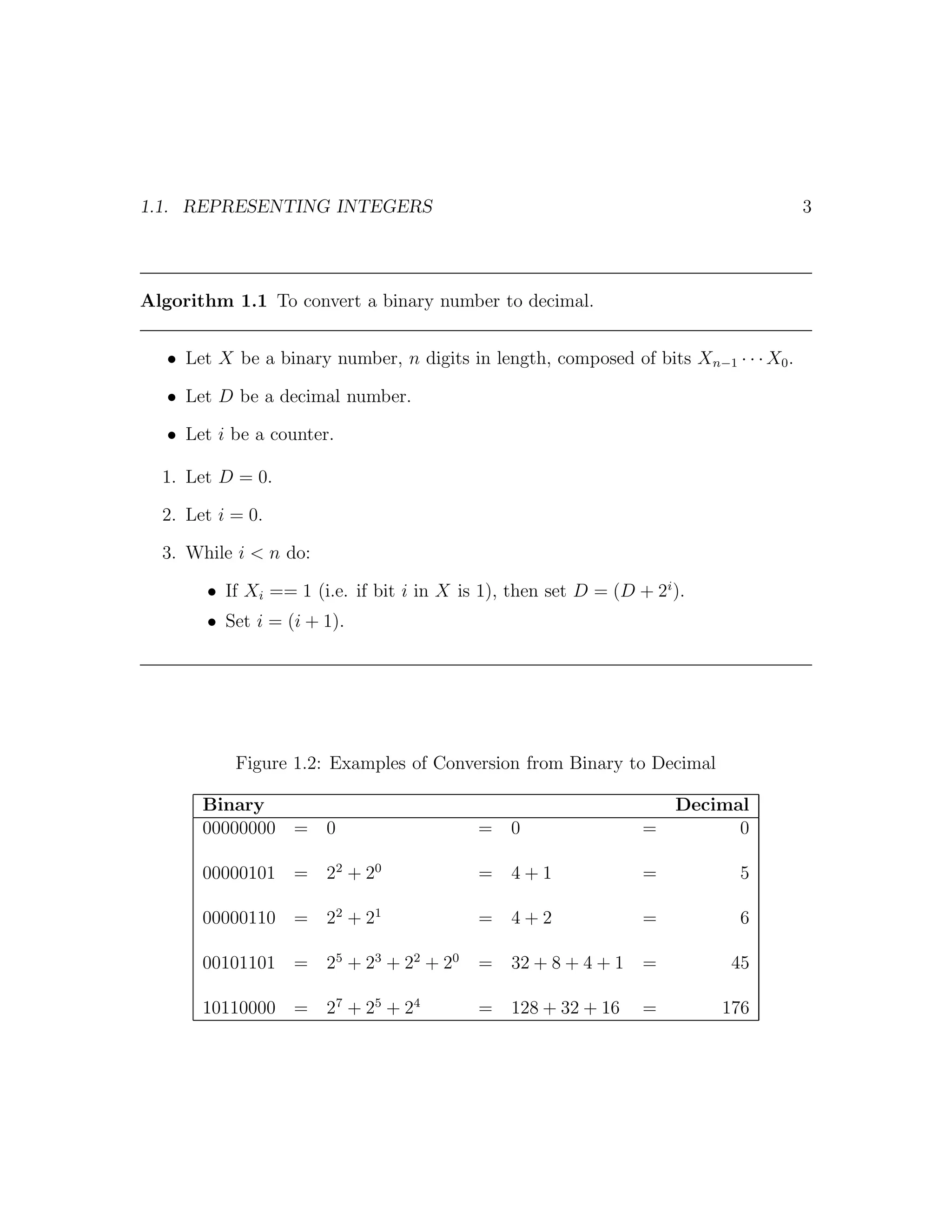 1.1. REPRESENTING INTEGERS                                                            3




Algorithm 1.1 To convert a binary number to decimal.


   • Let X be a binary number, n digits in length, composed of bits Xn−1 · · · X0 .

   • Let D be a decimal number.

   • Let i be a counter.

  1. Let D = 0.

  2. Let i = 0.

  3. While i < n do:

        • If Xi == 1 (i.e. if bit i in X is 1), then set D = (D + 2i ).
        • Set i = (i + 1).




           Figure 1.2: Examples of Conversion from Binary to Decimal

       Binary                                                        Decimal
       00000000 = 0                        =    0                =         0

       00000101 = 22 + 20                  =    4+1              =          5

       00000110 = 22 + 21                  =    4+2              =          6

       00101101 = 25 + 23 + 22 + 20        =    32 + 8 + 4 + 1   =         45

       10110000 = 27 + 25 + 24             =    128 + 32 + 16    =        176
 