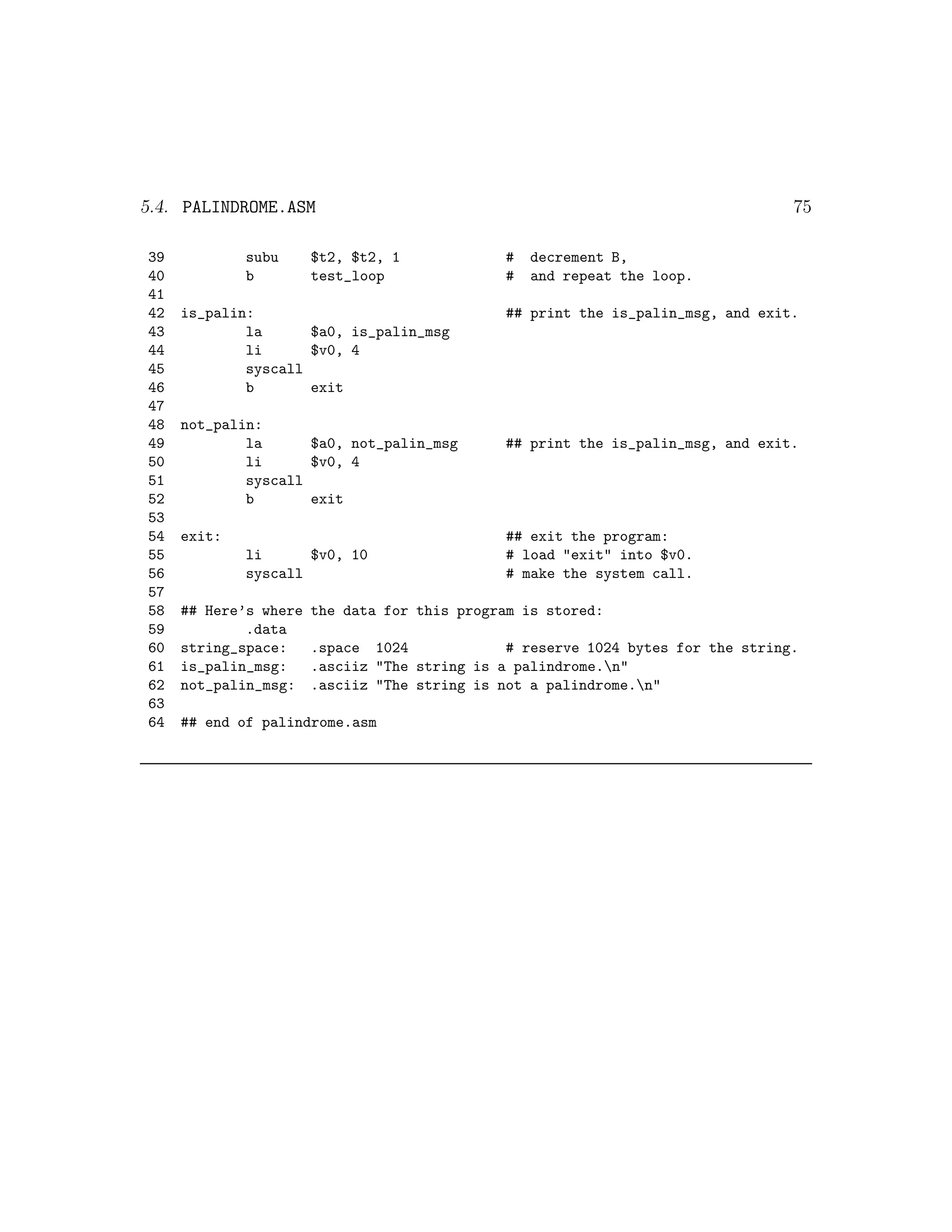 5.4. PALINDROME.ASM                                                               75

39           subu      $t2, $t2, 1             #   decrement B,
40           b         test_loop               #   and repeat the loop.
41
42   is_palin:                                 ## print the is_palin_msg, and exit.
43           la      $a0, is_palin_msg
44           li      $v0, 4
45           syscall
46           b       exit
47
48   not_palin:
49           la      $a0, not_palin_msg       ## print the is_palin_msg, and exit.
50           li      $v0, 4
51           syscall
52           b       exit
53
54   exit:                                     ## exit the program:
55           li      $v0, 10                   # load "exit" into $v0.
56           syscall                           # make the system call.
57
58   ## Here’s where   the data for this program is stored:
59           .data
60   string_space:     .space 1024             # reserve 1024 bytes for the string.
61   is_palin_msg:     .asciiz "The string is a palindrome.n"
62   not_palin_msg:    .asciiz "The string is not a palindrome.n"
63
64   ## end of palindrome.asm
 