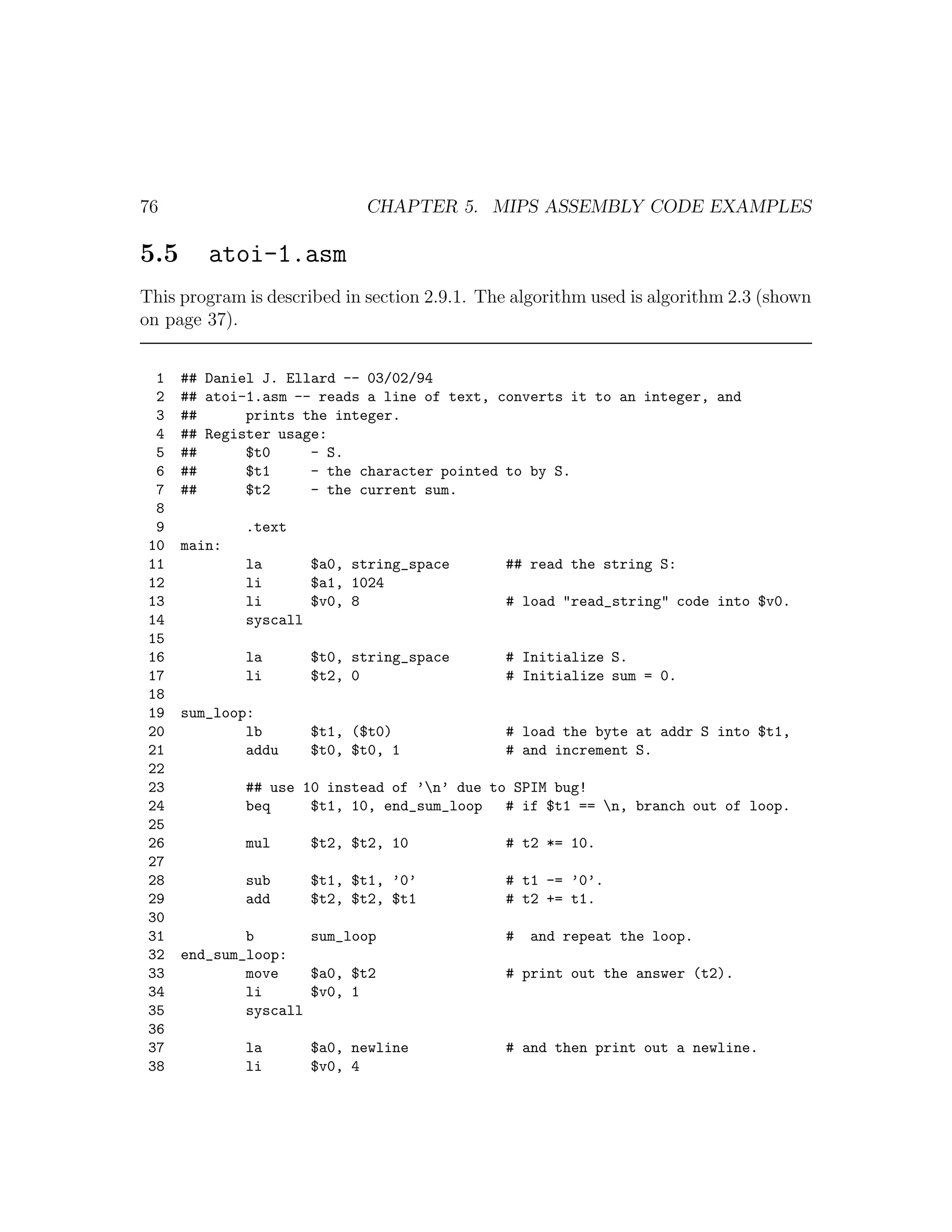 76                          CHAPTER 5. MIPS ASSEMBLY CODE EXAMPLES

5.5      atoi-1.asm
This program is described in section 2.9.1. The algorithm used is algorithm 2.3 (shown
on page 37).


  1   ## Daniel J. Ellard -- 03/02/94
  2   ## atoi-1.asm -- reads a line of text, converts it to an integer, and
  3   ##      prints the integer.
  4   ## Register usage:
  5   ##      $t0     - S.
  6   ##      $t1     - the character pointed to by S.
  7   ##      $t2     - the current sum.
  8
  9           .text
 10   main:
 11           la      $a0, string_space       ## read the string S:
 12           li      $a1, 1024
 13           li      $v0, 8                  # load "read_string" code into $v0.
 14           syscall
 15
 16           la      $t0, string_space       # Initialize S.
 17           li      $t2, 0                  # Initialize sum = 0.
 18
 19   sum_loop:
 20           lb      $t1, ($t0)              # load the byte at addr S into $t1,
 21           addu    $t0, $t0, 1             # and increment S.
 22
 23           ## use 10 instead of ’n’ due to SPIM bug!
 24           beq     $t1, 10, end_sum_loop   # if $t1 == n, branch out of loop.
 25
 26           mul     $t2, $t2, 10            # t2 *= 10.
 27
 28           sub     $t1, $t1, ’0’           # t1 -= ’0’.
 29           add     $t2, $t2, $t1           # t2 += t1.
 30
 31           b       sum_loop                #   and repeat the loop.
 32   end_sum_loop:
 33           move    $a0, $t2                # print out the answer (t2).
 34           li      $v0, 1
 35           syscall
 36
 37           la      $a0, newline            # and then print out a newline.
 38           li      $v0, 4
 