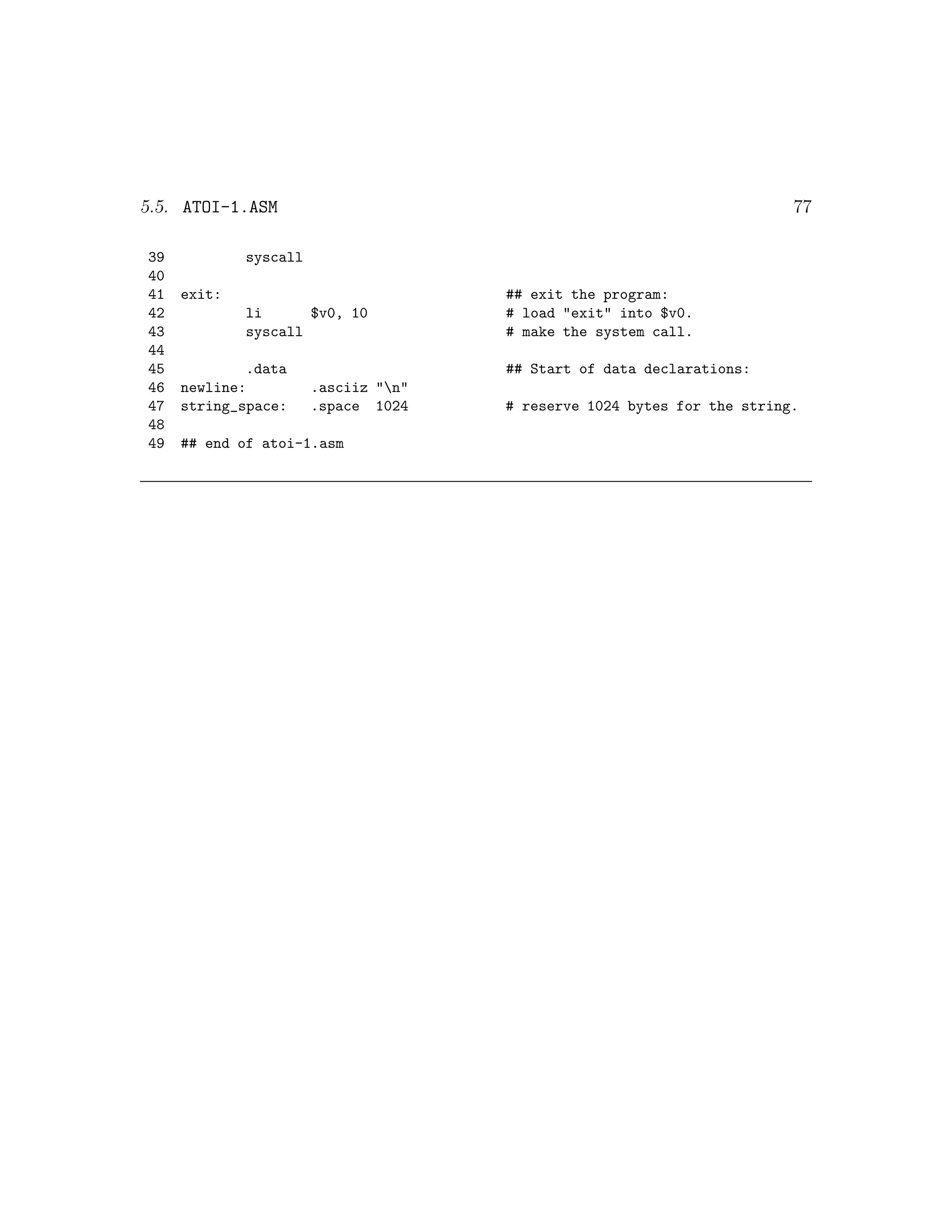 5.5. ATOI-1.ASM                                                          77

39           syscall
40
41   exit:                            ## exit the program:
42           li      $v0, 10          # load "exit" into $v0.
43           syscall                  # make the system call.
44
45           .data                    ## Start of data declarations:
46   newline:          .asciiz "n"
47   string_space:     .space 1024    # reserve 1024 bytes for the string.
48
49   ## end of atoi-1.asm
 