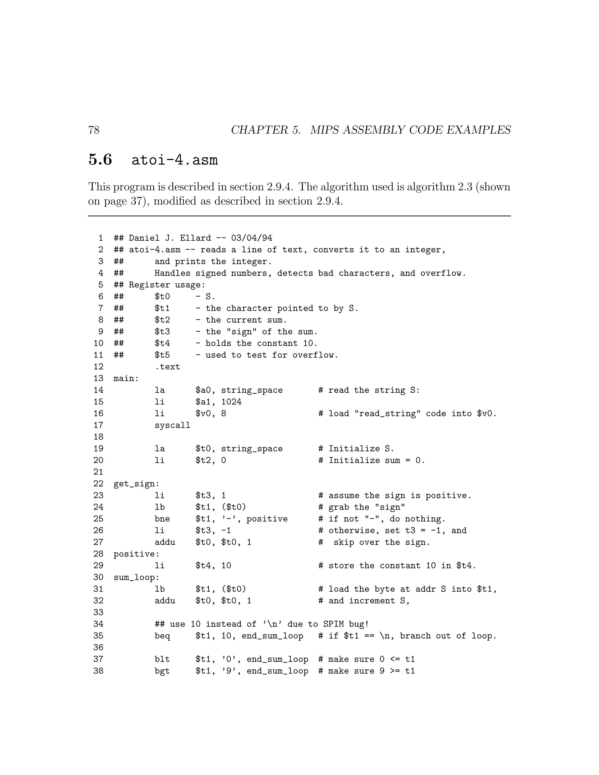 78                           CHAPTER 5. MIPS ASSEMBLY CODE EXAMPLES

5.6      atoi-4.asm
This program is described in section 2.9.4. The algorithm used is algorithm 2.3 (shown
on page 37), modiﬁed as described in section 2.9.4.


  1   ## Daniel J. Ellard -- 03/04/94
  2   ## atoi-4.asm -- reads a line of text, converts it to an integer,
  3   ##      and prints the integer.
  4   ##      Handles signed numbers, detects bad characters, and overflow.
  5   ## Register usage:
  6   ##      $t0     - S.
  7   ##      $t1     - the character pointed to by S.
  8   ##      $t2     - the current sum.
  9   ##      $t3     - the "sign" of the sum.
 10   ##      $t4     - holds the constant 10.
 11   ##      $t5     - used to test for overflow.
 12           .text
 13   main:
 14           la      $a0, string_space       # read the string S:
 15           li      $a1, 1024
 16           li      $v0, 8                  # load "read_string" code into $v0.
 17           syscall
 18
 19           la     $t0, string_space        # Initialize S.
 20           li     $t2, 0                   # Initialize sum = 0.
 21
 22   get_sign:
 23           li     $t3,   1                 #   assume the sign is positive.
 24           lb     $t1,   ($t0)             #   grab the "sign"
 25           bne    $t1,   ’-’, positive     #   if not "-", do nothing.
 26           li     $t3,   -1                #   otherwise, set t3 = -1, and
 27           addu   $t0,   $t0, 1            #    skip over the sign.
 28   positive:
 29           li     $t4, 10                  # store the constant 10 in $t4.
 30   sum_loop:
 31           lb     $t1, ($t0)               # load the byte at addr S into $t1,
 32           addu   $t0, $t0, 1              # and increment S,
 33
 34           ## use 10 instead of ’n’ due to SPIM bug!
 35           beq     $t1, 10, end_sum_loop   # if $t1 == n, branch out of loop.
 36
 37           blt    $t1, ’0’, end_sum_loop # make sure 0 <= t1
 38           bgt    $t1, ’9’, end_sum_loop # make sure 9 >= t1
 