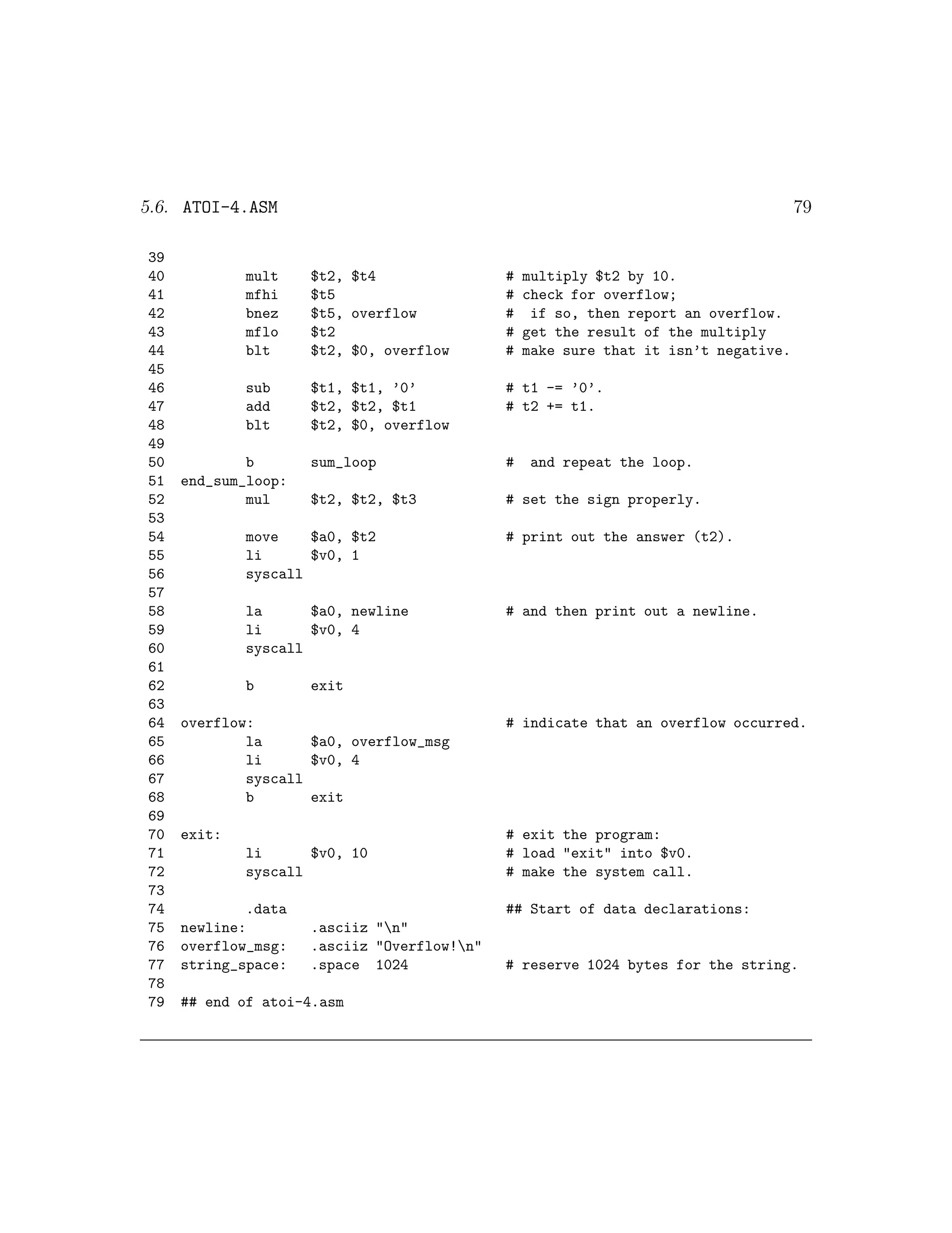 5.6. ATOI-4.ASM                                                                      79

39
40           mult    $t2, $t4                #   multiply $t2 by 10.
41           mfhi    $t5                     #   check for overflow;
42           bnez    $t5, overflow           #    if so, then report an overflow.
43           mflo    $t2                     #   get the result of the multiply
44           blt     $t2, $0, overflow       #   make sure that it isn’t negative.
45
46           sub     $t1, $t1, ’0’           # t1 -= ’0’.
47           add     $t2, $t2, $t1           # t2 += t1.
48           blt     $t2, $0, overflow
49
50           b       sum_loop                #    and repeat the loop.
51   end_sum_loop:
52           mul     $t2, $t2, $t3           # set the sign properly.
53
54           move    $a0, $t2                # print out the answer (t2).
55           li      $v0, 1
56           syscall
57
58           la      $a0, newline            # and then print out a newline.
59           li      $v0, 4
60           syscall
61
62           b       exit
63
64   overflow:                               # indicate that an overflow occurred.
65           la      $a0, overflow_msg
66           li      $v0, 4
67           syscall
68           b       exit
69
70   exit:                                   # exit the program:
71           li      $v0, 10                 # load "exit" into $v0.
72           syscall                         # make the system call.
73
74           .data                           ## Start of data declarations:
75   newline:        .asciiz "n"
76   overflow_msg:   .asciiz "Overflow!n"
77   string_space:   .space 1024             # reserve 1024 bytes for the string.
78
79   ## end of atoi-4.asm
 