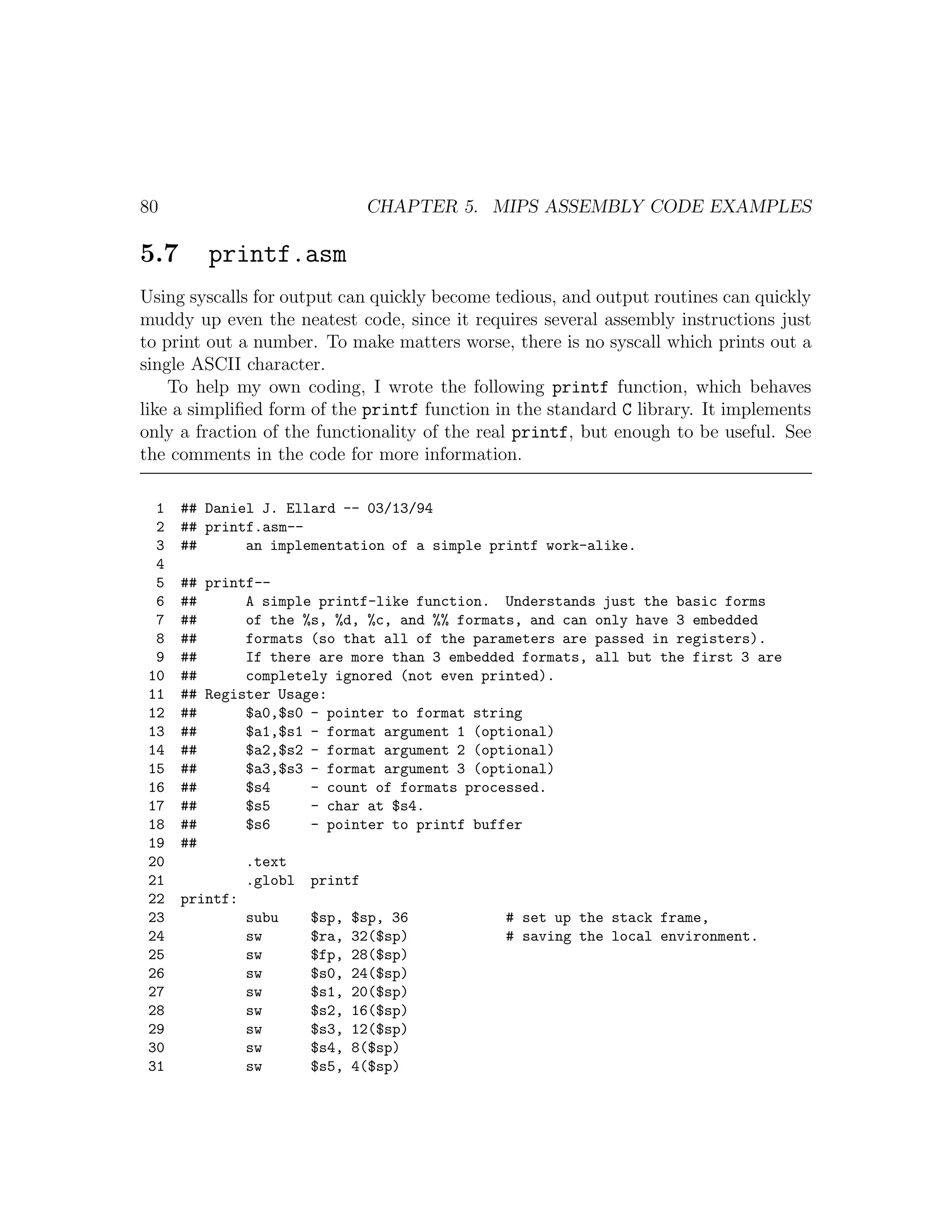 80                          CHAPTER 5. MIPS ASSEMBLY CODE EXAMPLES

5.7      printf.asm
Using syscalls for output can quickly become tedious, and output routines can quickly
muddy up even the neatest code, since it requires several assembly instructions just
to print out a number. To make matters worse, there is no syscall which prints out a
single ASCII character.
    To help my own coding, I wrote the following printf function, which behaves
like a simpliﬁed form of the printf function in the standard C library. It implements
only a fraction of the functionality of the real printf, but enough to be useful. See
the comments in the code for more information.

  1   ## Daniel J. Ellard -- 03/13/94
  2   ## printf.asm--
  3   ##      an implementation of a simple printf work-alike.
  4
  5   ## printf--
  6   ##      A simple printf-like function. Understands just the basic forms
  7   ##      of the %s, %d, %c, and %% formats, and can only have 3 embedded
  8   ##      formats (so that all of the parameters are passed in registers).
  9   ##      If there are more than 3 embedded formats, all but the first 3 are
 10   ##      completely ignored (not even printed).
 11   ## Register Usage:
 12   ##      $a0,$s0 - pointer to format string
 13   ##      $a1,$s1 - format argument 1 (optional)
 14   ##      $a2,$s2 - format argument 2 (optional)
 15   ##      $a3,$s3 - format argument 3 (optional)
 16   ##      $s4     - count of formats processed.
 17   ##      $s5     - char at $s4.
 18   ##      $s6     - pointer to printf buffer
 19   ##
 20           .text
 21           .globl printf
 22   printf:
 23           subu    $sp, $sp, 36            # set up the stack frame,
 24           sw      $ra, 32($sp)            # saving the local environment.
 25           sw      $fp, 28($sp)
 26           sw      $s0, 24($sp)
 27           sw      $s1, 20($sp)
 28           sw      $s2, 16($sp)
 29           sw      $s3, 12($sp)
 30           sw      $s4, 8($sp)
 31           sw      $s5, 4($sp)
 