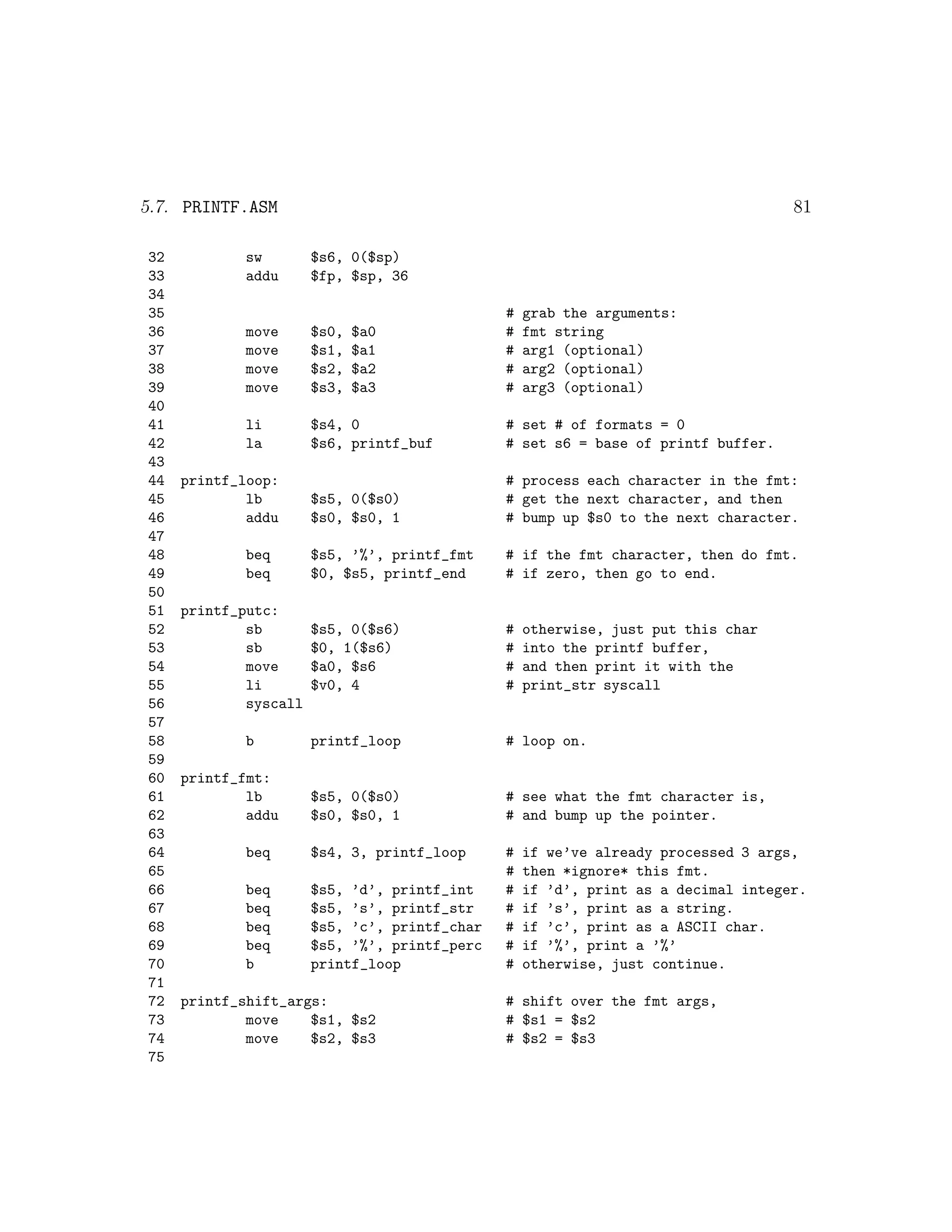5.7. PRINTF.ASM                                                                     81

32           sw        $s6, 0($sp)
33           addu      $fp, $sp, 36
34
35                                             #   grab the arguments:
36           move      $s0,   $a0              #   fmt string
37           move      $s1,   $a1              #   arg1 (optional)
38           move      $s2,   $a2              #   arg2 (optional)
39           move      $s3,   $a3              #   arg3 (optional)
40
41           li        $s4, 0                  # set # of formats = 0
42           la        $s6, printf_buf         # set s6 = base of printf buffer.
43
44   printf_loop:                              # process each character in the fmt:
45           lb        $s5, 0($s0)             # get the next character, and then
46           addu      $s0, $s0, 1             # bump up $s0 to the next character.
47
48           beq       $s5, ’%’, printf_fmt    # if the fmt character, then do fmt.
49           beq       $0, $s5, printf_end     # if zero, then go to end.
50
51   printf_putc:
52           sb        $s5, 0($s6)             #   otherwise, just put this char
53           sb        $0, 1($s6)              #   into the printf buffer,
54           move      $a0, $s6                #   and then print it with the
55           li        $v0, 4                  #   print_str syscall
56           syscall
57
58           b         printf_loop             # loop on.
59
60   printf_fmt:
61           lb        $s5, 0($s0)             # see what the fmt character is,
62           addu      $s0, $s0, 1             # and bump up the pointer.
63
64           beq       $s4, 3, printf_loop     #   if we’ve already processed 3 args,
65                                             #   then *ignore* this fmt.
66           beq       $s5, ’d’, printf_int    #   if ’d’, print as a decimal integer.
67           beq       $s5, ’s’, printf_str    #   if ’s’, print as a string.
68           beq       $s5, ’c’, printf_char   #   if ’c’, print as a ASCII char.
69           beq       $s5, ’%’, printf_perc   #   if ’%’, print a ’%’
70           b         printf_loop             #   otherwise, just continue.
71
72   printf_shift_args:                        # shift over the fmt args,
73           move    $s1, $s2                  # $s1 = $s2
74           move    $s2, $s3                  # $s2 = $s3
75
 