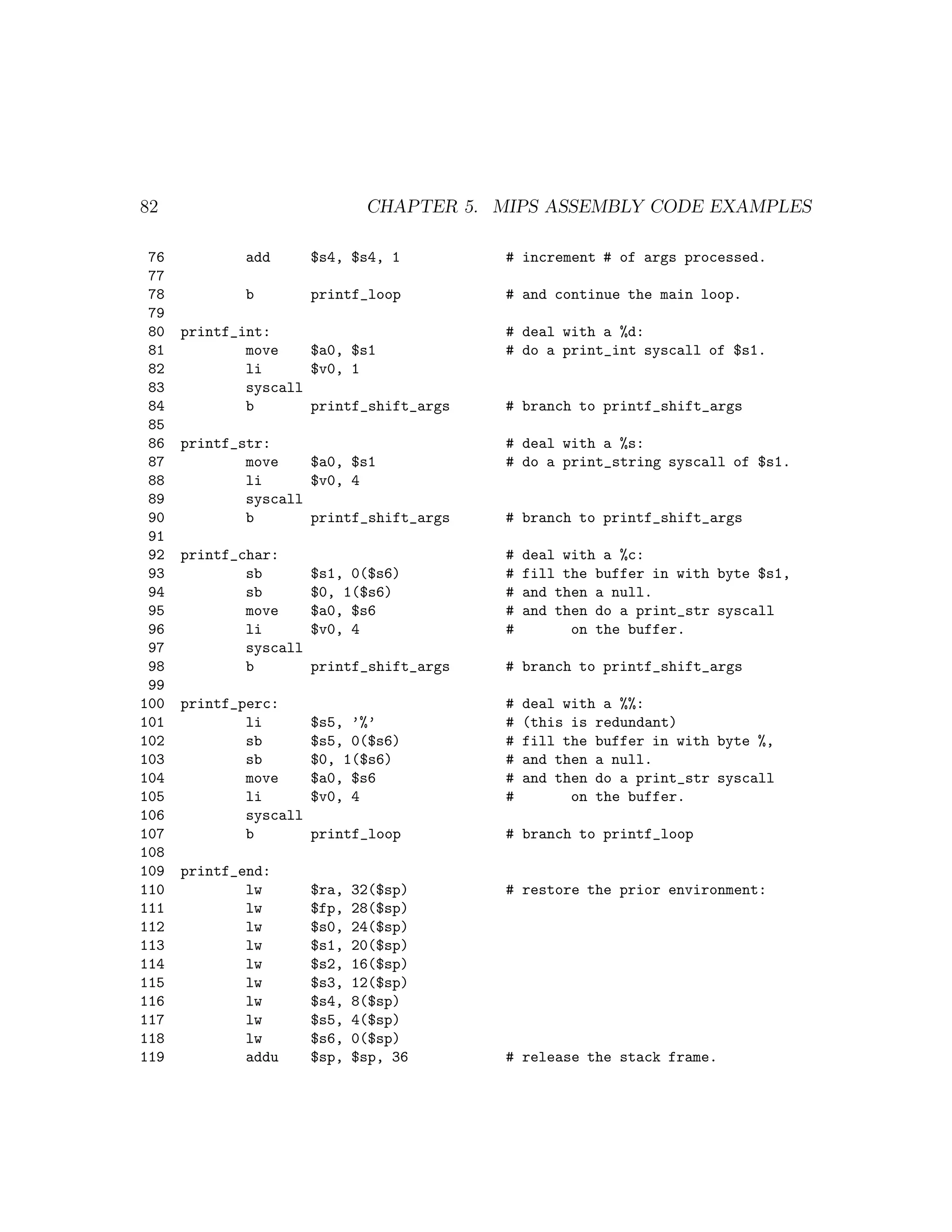 82                              CHAPTER 5. MIPS ASSEMBLY CODE EXAMPLES

 76          add        $s4, $s4, 1         # increment # of args processed.
 77
 78          b          printf_loop         # and continue the main loop.
 79
 80   printf_int:                           # deal with a %d:
 81           move    $a0, $s1              # do a print_int syscall of $s1.
 82           li      $v0, 1
 83           syscall
 84           b       printf_shift_args     # branch to printf_shift_args
 85
 86   printf_str:                           # deal with a %s:
 87           move    $a0, $s1              # do a print_string syscall of $s1.
 88           li      $v0, 4
 89           syscall
 90           b       printf_shift_args     # branch to printf_shift_args
 91
 92   printf_char:                          #   deal with a %c:
 93           sb        $s1, 0($s6)         #   fill the buffer in with byte $s1,
 94           sb        $0, 1($s6)          #   and then a null.
 95           move      $a0, $s6            #   and then do a print_str syscall
 96           li        $v0, 4              #         on the buffer.
 97           syscall
 98           b         printf_shift_args   # branch to printf_shift_args
 99
100   printf_perc:                          #   deal with a %%:
101           li        $s5, ’%’            #   (this is redundant)
102           sb        $s5, 0($s6)         #   fill the buffer in with byte %,
103           sb        $0, 1($s6)          #   and then a null.
104           move      $a0, $s6            #   and then do a print_str syscall
105           li        $v0, 4              #         on the buffer.
106           syscall
107           b         printf_loop         # branch to printf_loop
108
109   printf_end:
110           lw        $ra,   32($sp)      # restore the prior environment:
111           lw        $fp,   28($sp)
112           lw        $s0,   24($sp)
113           lw        $s1,   20($sp)
114           lw        $s2,   16($sp)
115           lw        $s3,   12($sp)
116           lw        $s4,   8($sp)
117           lw        $s5,   4($sp)
118           lw        $s6,   0($sp)
119           addu      $sp,   $sp, 36      # release the stack frame.
 