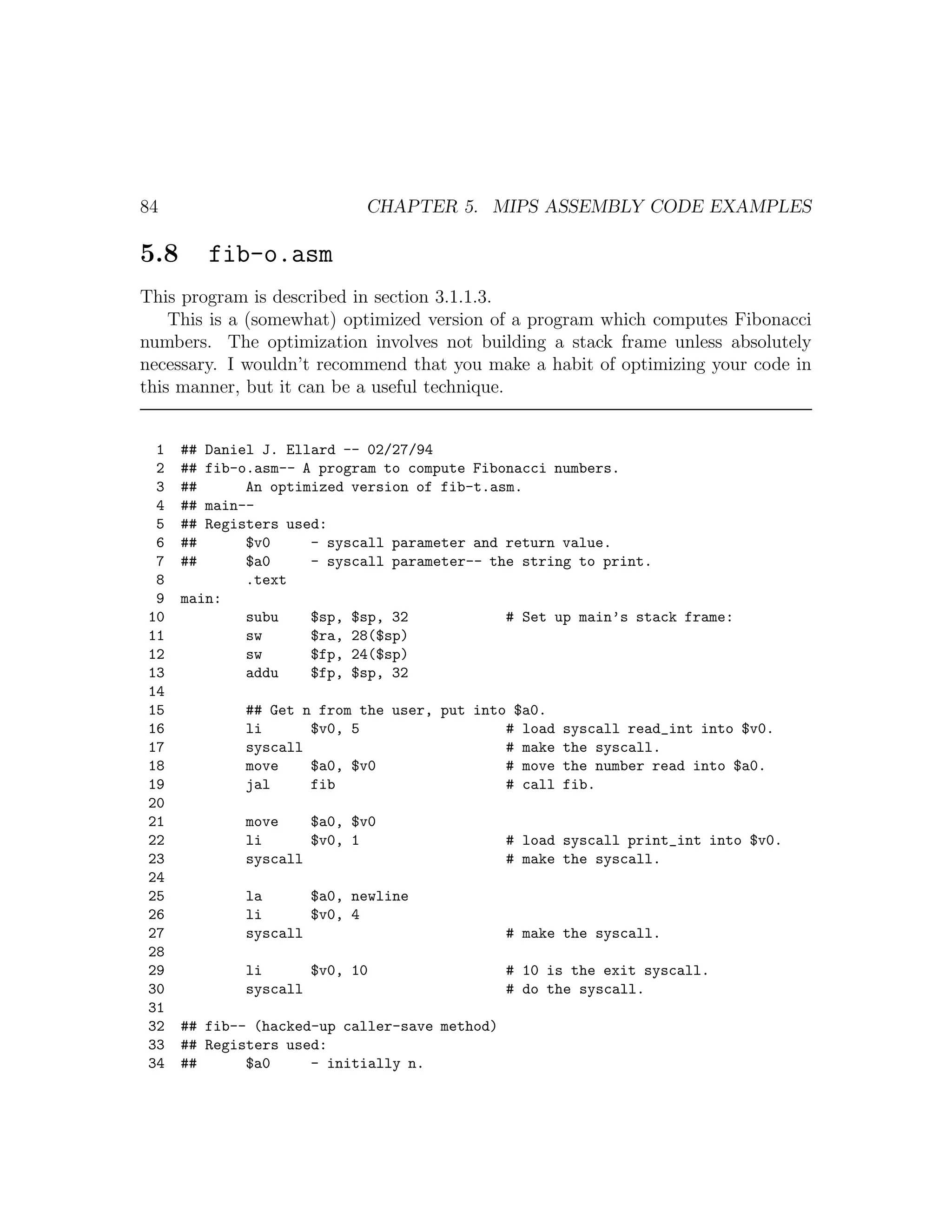84                          CHAPTER 5. MIPS ASSEMBLY CODE EXAMPLES

5.8        fib-o.asm
This program is described in section 3.1.1.3.
    This is a (somewhat) optimized version of a program which computes Fibonacci
numbers. The optimization involves not building a stack frame unless absolutely
necessary. I wouldn’t recommend that you make a habit of optimizing your code in
this manner, but it can be a useful technique.


 1    ## Daniel J. Ellard -- 02/27/94
 2    ## fib-o.asm-- A program to compute Fibonacci numbers.
 3    ##      An optimized version of fib-t.asm.
 4    ## main--
 5    ## Registers used:
 6    ##      $v0     - syscall parameter and return value.
 7    ##      $a0     - syscall parameter-- the string to print.
 8            .text
 9    main:
10            subu    $sp, $sp, 32            # Set up main’s stack frame:
11            sw      $ra, 28($sp)
12            sw      $fp, 24($sp)
13            addu    $fp, $sp, 32
14
15            ## Get n from the user, put into $a0.
16            li      $v0, 5                  # load   syscall read_int into $v0.
17            syscall                         # make   the syscall.
18            move    $a0, $v0                # move   the number read into $a0.
19            jal     fib                     # call   fib.
20
21            move    $a0, $v0
22            li      $v0, 1                    # load syscall print_int into $v0.
23            syscall                           # make the syscall.
24
25            la      $a0, newline
26            li      $v0, 4
27            syscall                           # make the syscall.
28
29            li      $v0, 10                   # 10 is the exit syscall.
30            syscall                           # do the syscall.
31
32    ## fib-- (hacked-up caller-save method)
33    ## Registers used:
34    ##      $a0     - initially n.
 
