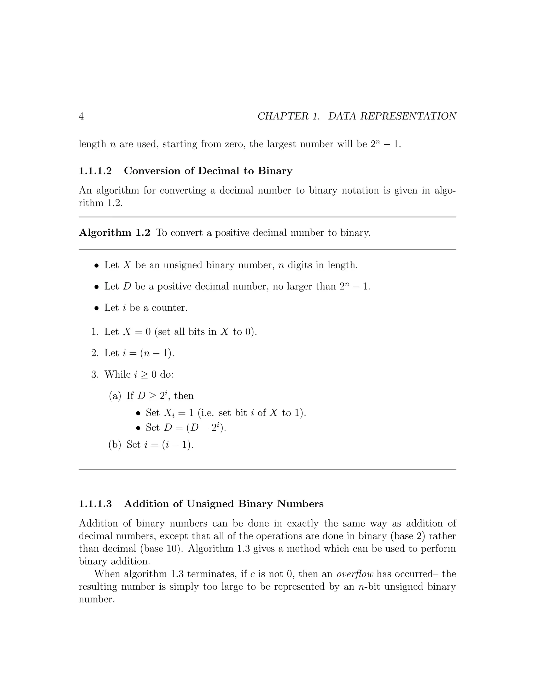 4                                         CHAPTER 1. DATA REPRESENTATION

length n are used, starting from zero, the largest number will be 2n − 1.

1.1.1.2    Conversion of Decimal to Binary
An algorithm for converting a decimal number to binary notation is given in algo-
rithm 1.2.

Algorithm 1.2 To convert a positive decimal number to binary.


    • Let X be an unsigned binary number, n digits in length.

    • Let D be a positive decimal number, no larger than 2n − 1.

    • Let i be a counter.

    1. Let X = 0 (set all bits in X to 0).

    2. Let i = (n − 1).

    3. While i ≥ 0 do:

       (a) If D ≥ 2i , then
              • Set Xi = 1 (i.e. set bit i of X to 1).
              • Set D = (D − 2i ).
       (b) Set i = (i − 1).




1.1.1.3    Addition of Unsigned Binary Numbers
Addition of binary numbers can be done in exactly the same way as addition of
decimal numbers, except that all of the operations are done in binary (base 2) rather
than decimal (base 10). Algorithm 1.3 gives a method which can be used to perform
binary addition.
    When algorithm 1.3 terminates, if c is not 0, then an overﬂow has occurred– the
resulting number is simply too large to be represented by an n-bit unsigned binary
number.
 
