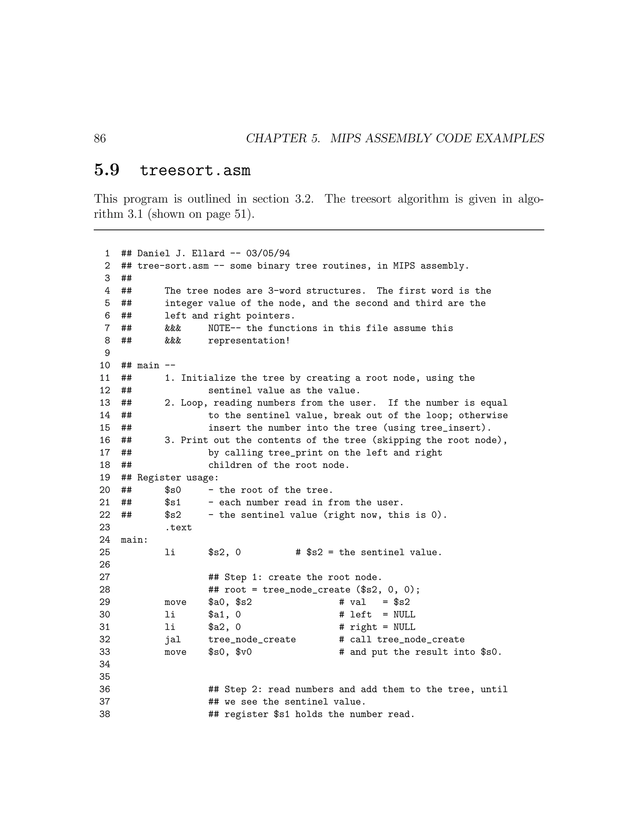 86                          CHAPTER 5. MIPS ASSEMBLY CODE EXAMPLES

5.9      treesort.asm
This program is outlined in section 3.2. The treesort algorithm is given in algo-
rithm 3.1 (shown on page 51).


 1    ## Daniel J. Ellard -- 03/05/94
 2    ## tree-sort.asm -- some binary tree routines, in MIPS assembly.
 3    ##
 4    ##      The tree nodes are 3-word structures. The first word is the
 5    ##      integer value of the node, and the second and third are the
 6    ##      left and right pointers.
 7    ##      &&&     NOTE-- the functions in this file assume this
 8    ##      &&&     representation!
 9
10    ## main --
11    ##      1. Initialize the tree by creating a root node, using the
12    ##              sentinel value as the value.
13    ##      2. Loop, reading numbers from the user. If the number is equal
14    ##              to the sentinel value, break out of the loop; otherwise
15    ##              insert the number into the tree (using tree_insert).
16    ##      3. Print out the contents of the tree (skipping the root node),
17    ##              by calling tree_print on the left and right
18    ##              children of the root node.
19    ## Register usage:
20    ##      $s0     - the root of the tree.
21    ##      $s1     - each number read in from the user.
22    ##      $s2     - the sentinel value (right now, this is 0).
23            .text
24    main:
25            li      $s2, 0          # $s2 = the sentinel value.
26
27                   ## Step 1: create the root node.
28                   ## root = tree_node_create ($s2, 0, 0);
29            move   $a0, $s2                # val   = $s2
30            li     $a1, 0                  # left = NULL
31            li     $a2, 0                  # right = NULL
32            jal    tree_node_create        # call tree_node_create
33            move   $s0, $v0                # and put the result into $s0.
34
35
36                   ## Step 2: read numbers and add them to the tree, until
37                   ## we see the sentinel value.
38                   ## register $s1 holds the number read.
 