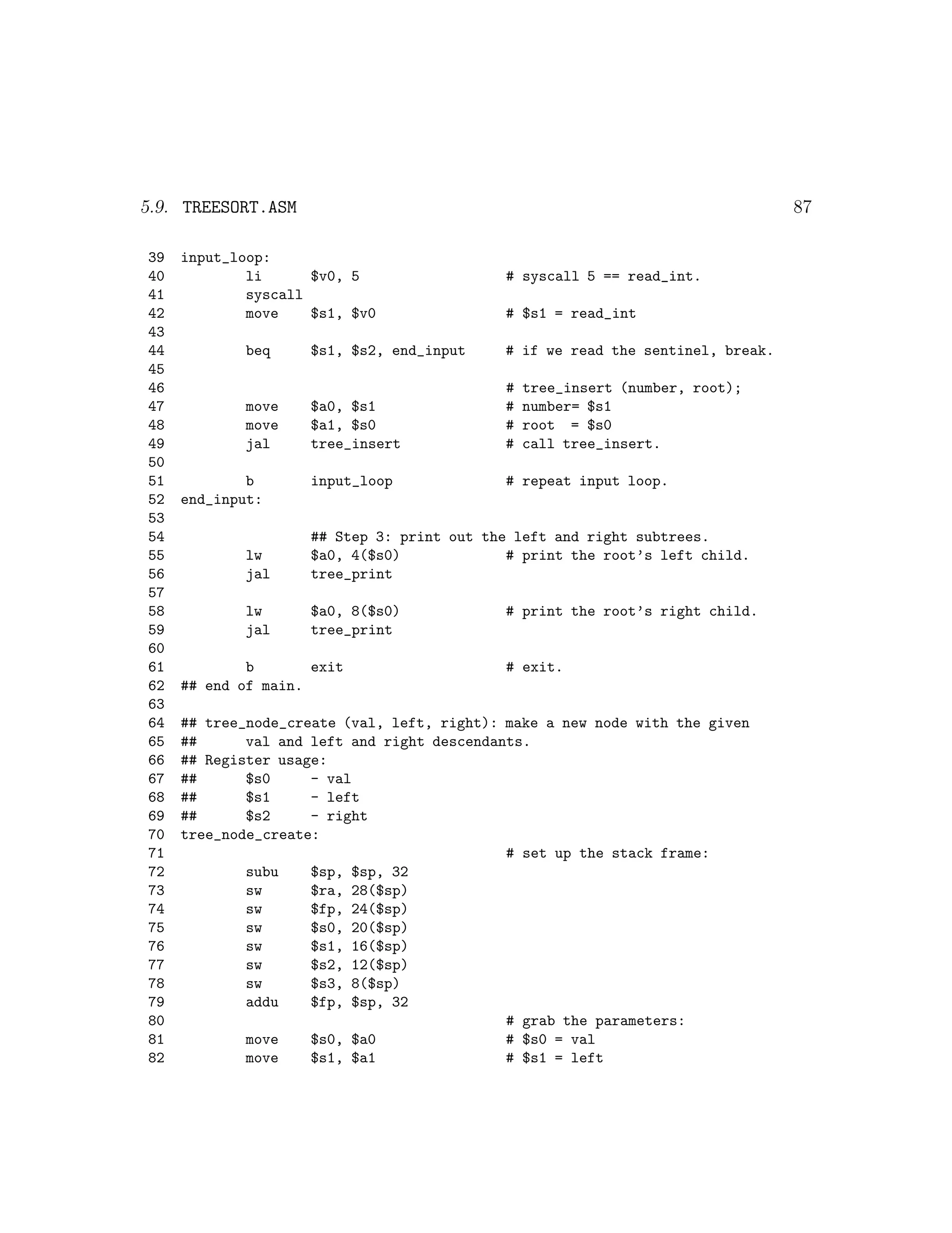 5.9. TREESORT.ASM                                                               87

39   input_loop:
40           li      $v0, 5                  # syscall 5 == read_int.
41           syscall
42           move    $s1, $v0                # $s1 = read_int
43
44           beq     $s1, $s2, end_input    # if we read the sentinel, break.
45
46                                           #   tree_insert (number, root);
47           move   $a0, $s1                 #   number= $s1
48           move   $a1, $s0                 #   root = $s0
49           jal    tree_insert              #   call tree_insert.
50
51           b       input_loop              # repeat input loop.
52   end_input:
53
54                   ## Step 3: print out the left and right subtrees.
55           lw      $a0, 4($s0)             # print the root’s left child.
56           jal     tree_print
57
58           lw      $a0, 8($s0)             # print the root’s right child.
59           jal     tree_print
60
61           b       exit                    # exit.
62   ## end of main.
63
64   ## tree_node_create (val, left, right): make a new node with the given
65   ##      val and left and right descendants.
66   ## Register usage:
67   ##      $s0     - val
68   ##      $s1     - left
69   ##      $s2     - right
70   tree_node_create:
71                                           # set up the stack frame:
72           subu    $sp, $sp, 32
73           sw      $ra, 28($sp)
74           sw      $fp, 24($sp)
75           sw      $s0, 20($sp)
76           sw      $s1, 16($sp)
77           sw      $s2, 12($sp)
78           sw      $s3, 8($sp)
79           addu    $fp, $sp, 32
80                                           # grab the parameters:
81           move    $s0, $a0                # $s0 = val
82           move    $s1, $a1                # $s1 = left
 