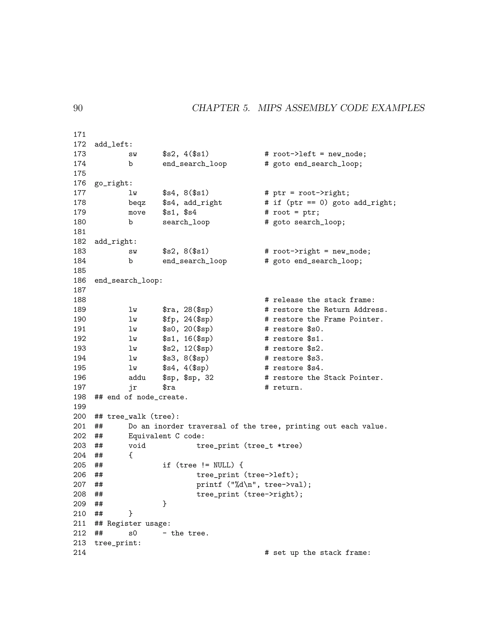 90                          CHAPTER 5. MIPS ASSEMBLY CODE EXAMPLES

171
172   add_left:
173           sw     $s2, 4($s1)             # root->left = new_node;
174           b      end_search_loop         # goto end_search_loop;
175
176   go_right:
177           lw     $s4, 8($s1)             #   ptr = root->right;
178           beqz   $s4, add_right          #   if (ptr == 0) goto add_right;
179           move   $s1, $s4                #   root = ptr;
180           b      search_loop             #   goto search_loop;
181
182   add_right:
183           sw     $s2, 8($s1)             # root->right = new_node;
184           b      end_search_loop         # goto end_search_loop;
185
186   end_search_loop:
187
188                                          #   release   the stack frame:
189           lw      $ra, 28($sp)           #   restore   the Return Address.
190           lw      $fp, 24($sp)           #   restore   the Frame Pointer.
191           lw      $s0, 20($sp)           #   restore   $s0.
192           lw      $s1, 16($sp)           #   restore   $s1.
193           lw      $s2, 12($sp)           #   restore   $s2.
194           lw      $s3, 8($sp)            #   restore   $s3.
195           lw      $s4, 4($sp)            #   restore   $s4.
196           addu    $sp, $sp, 32           #   restore   the Stack Pointer.
197           jr      $ra                    #   return.
198   ## end of node_create.
199
200   ## tree_walk (tree):
201   ##      Do an inorder traversal of the tree, printing out each value.
202   ##      Equivalent C code:
203   ##      void            tree_print (tree_t *tree)
204   ##      {
205   ##              if (tree != NULL) {
206   ##                      tree_print (tree->left);
207   ##                      printf ("%dn", tree->val);
208   ##                      tree_print (tree->right);
209   ##              }
210   ##      }
211   ## Register usage:
212   ##      s0      - the tree.
213   tree_print:
214                                           # set up the stack frame:
 