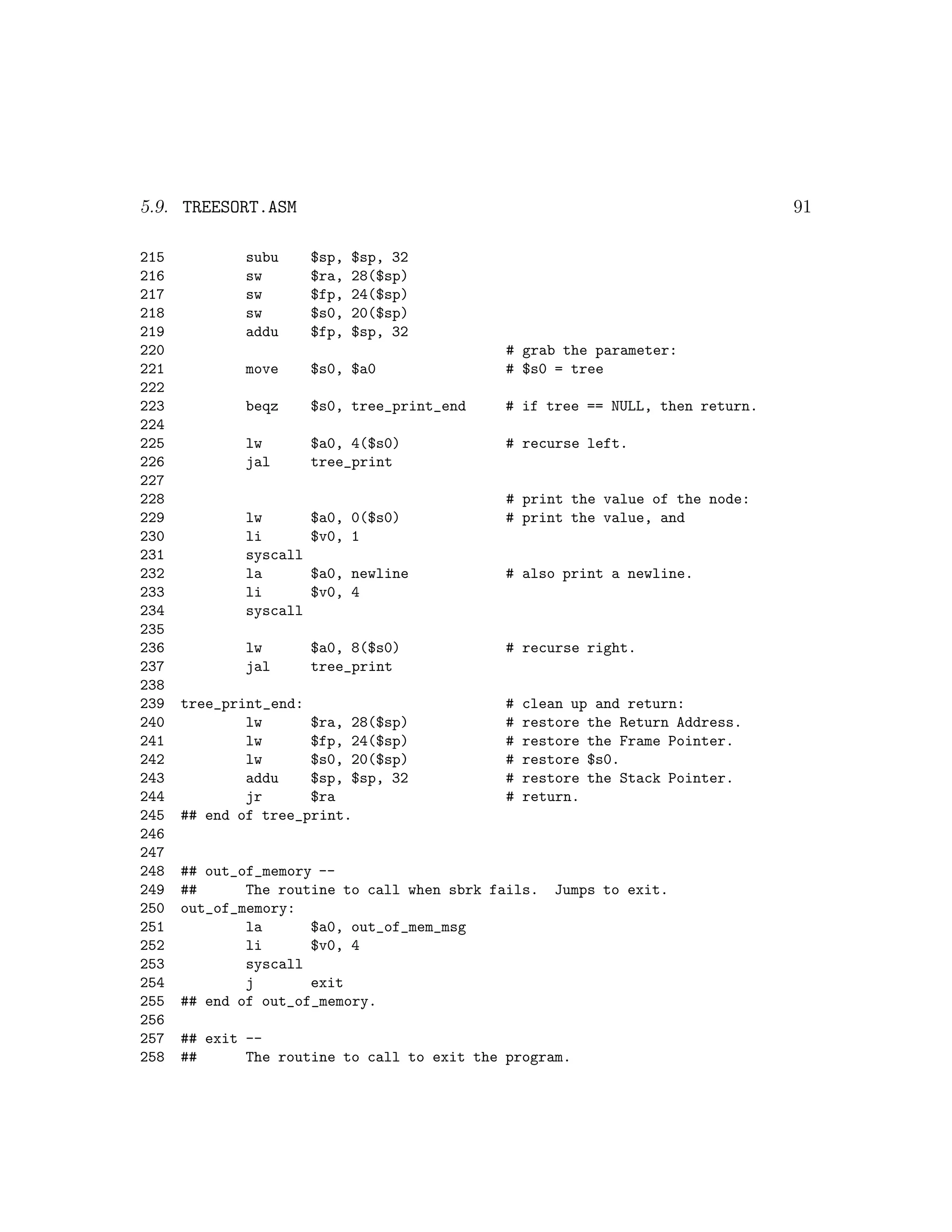 5.9. TREESORT.ASM                                                               91

215           subu      $sp,   $sp, 32
216           sw        $ra,   28($sp)
217           sw        $fp,   24($sp)
218           sw        $s0,   20($sp)
219           addu      $fp,   $sp, 32
220                                           # grab the parameter:
221           move      $s0, $a0              # $s0 = tree
222
223           beqz      $s0, tree_print_end   # if tree == NULL, then return.
224
225           lw        $a0, 4($s0)           # recurse left.
226           jal       tree_print
227
228                                           # print the value of the node:
229           lw        $a0, 0($s0)           # print the value, and
230           li        $v0, 1
231           syscall
232           la        $a0, newline          # also print a newline.
233           li        $v0, 4
234           syscall
235
236           lw        $a0, 8($s0)           # recurse right.
237           jal       tree_print
238
239   tree_print_end:                         #   clean up and return:
240           lw      $ra, 28($sp)            #   restore the Return Address.
241           lw      $fp, 24($sp)            #   restore the Frame Pointer.
242           lw      $s0, 20($sp)            #   restore $s0.
243           addu    $sp, $sp, 32            #   restore the Stack Pointer.
244           jr      $ra                     #   return.
245   ## end of tree_print.
246
247
248   ## out_of_memory --
249   ##      The routine to call when sbrk fails.   Jumps to exit.
250   out_of_memory:
251           la      $a0, out_of_mem_msg
252           li      $v0, 4
253           syscall
254           j       exit
255   ## end of out_of_memory.
256
257   ## exit --
258   ##      The routine to call to exit the program.
 