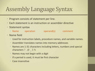 Assembly Language Syntax
• Program consists of statement per line.
• Each statement is an instruction or assembler directive
• Statement syntax
  • Name       operation        operand(s)        comment
• Name field
  • Used for instruction labels, procedure names, and variable names.
  • Assembler translates names into memory addresses
  • Names are 1-31 characters including letters, numbers and special
    characters ? . @ _ $ %
  • Names may not begin with a digit
  • If a period is used, it must be first character
  • Case insensitive
 