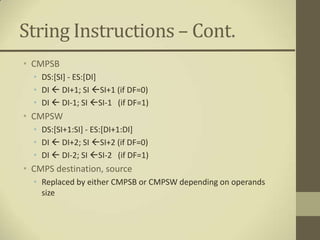 String Instructions – Cont.
• CMPSB
  • DS:[SI] - ES:[DI]
  • DI  DI+1; SI SI+1 (if DF=0)
  • DI  DI-1; SI SI-1 (if DF=1)
• CMPSW
  • DS:[SI+1:SI] - ES:[DI+1:DI]
  • DI  DI+2; SI SI+2 (if DF=0)
  • DI  DI-2; SI SI-2 (if DF=1)
• CMPS destination, source
  • Replaced by either CMPSB or CMPSW depending on operands
    size
 
