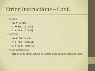 String Instructions – Cont.
• LODSB
  • AL  DS:[SI]
  • SI  SI+1; (if DF=0)
  • SI  SI-1 (if DF=1)
• LODSW
  • AX  DS:[SI+1:SI]
  • SI  SI+2; (if DF=0)
  • SI  SI-2; (if DF=1)
• LODS destination
  • Replaced by either LODSB or LODSW depending on operands size
 