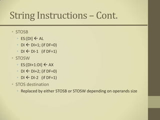 String Instructions – Cont.
• STOSB
  • ES:[DI]  AL
  • DI  DI+1; (if DF=0)
  • DI  DI-1 (if DF=1)
• STOSW
  • ES:[DI+1:DI]  AX
  • DI  DI+2; (if DF=0)
  • DI  DI-2 (if DF=1)
• STOS destination
  • Replaced by either STOSB or STOSW depending on operands size
 