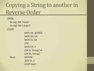 Copying a String to another in
Reverse Order
.DATA
  String1 DB “Hello”
  String2 DB 5 dup(?)
.CODE
               MOV AX, @DATA
               MOV DS, AX
               MOV ES, AX
               STD
               MOV CX, 5
               LEA SI, String1+4
               LEA DI, String2
  Next:        MOVSB
               ADD DI, 2
               LOOP Next
 