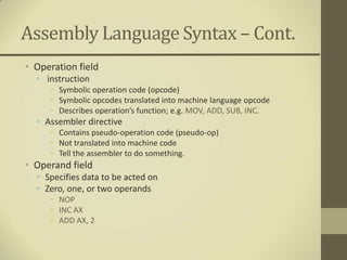 Assembly Language Syntax – Cont.
• Operation field
  • instruction
     • Symbolic operation code (opcode)
     • Symbolic opcodes translated into machine language opcode
     • Describes operation’s function; e.g. MOV, ADD, SUB, INC.
  • Assembler directive
     • Contains pseudo-operation code (pseudo-op)
     • Not translated into machine code
     • Tell the assembler to do something.
• Operand field
  • Specifies data to be acted on
  • Zero, one, or two operands
     • NOP
     • INC AX
     • ADD AX, 2
 