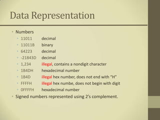 Data Representation
• Numbers
  •   11011     decimal
  •   11011B    binary
  •   64223     decimal
  •   -21843D   decimal
  •   1,234     illegal, contains a nondigit character
  •   1B4DH     hexadecimal number
  •   1B4D      illegal hex number, does not end with “H”
  •   FFFFH     illegal hex numbe, does not begin with digit
  •   0FFFFH    hexadecimal number
• Signed numbers represented using 2’s complement.
 