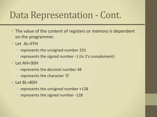 Data Representation - Cont.
• The value of the content of registers or memory is dependent
  on the programmer.
• Let AL=FFH
  • represents the unsigned number 255
  • represents the signed number -1 (in 2’s complement)
• Let AH=30H
  • represents the decimal number 48
  • represents the character ‘0’
• Let BL=80H
  • represents the unsigned number +128
  • represents the signed number -128
 