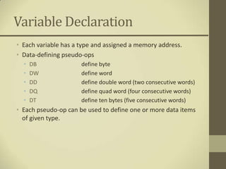 Variable Declaration
• Each variable has a type and assigned a memory address.
• Data-defining pseudo-ops
  •   DB              define byte
  •   DW              define word
  •   DD              define double word (two consecutive words)
  •   DQ              define quad word (four consecutive words)
  •   DT              define ten bytes (five consecutive words)
• Each pseudo-op can be used to define one or more data items
  of given type.
 