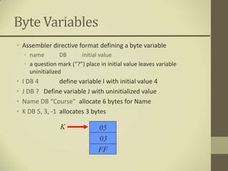 Byte Variables
• Assembler directive format defining a byte variable
    • name         DB     initial value
    • a question mark (“?”) place in initial value leaves variable
      uninitialized
•   I DB 4        define variable I with initial value 4
•   J DB ? Define variable J with uninitialized value
•   Name DB “Course” allocate 6 bytes for Name
•   K DB 5, 3, -1 allocates 3 bytes

                  K               05
                                  03
                                  FF
 