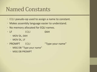 Named Constants
•   EQU pseudo-op used to assign a name to constant.
•   Makes assembly language easier to understand.
•   No memory allocated for EQU names.
•   LF         EQU             0AH
    • MOV DL, 0AH
    • MOV DL, LF
• PROMPT        EQU             “Type your name”
    • MSG DB “Type your name”
    • MSG DB PROMPT
 