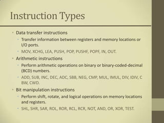Instruction Types
• Data transfer instructions
  • Transfer information between registers and memory locations or
    I/O ports.
  • MOV, XCHG, LEA, PUSH, POP, PUSHF, POPF, IN, OUT.
• Arithmetic instructions
  • Perform arithmetic operations on binary or binary-coded-decimal
    (BCD) numbers.
  • ADD, SUB, INC, DEC, ADC, SBB, NEG, CMP, MUL, IMUL, DIV, IDIV, C
    BW, CWD.
• Bit manipulation instructions
  • Perform shift, rotate, and logical operations on memory locations
    and registers.
  • SHL, SHR, SAR, ROL, ROR, RCL, RCR, NOT, AND, OR, XOR, TEST.
 