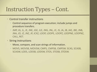 Instruction Types – Cont.
• Control transfer instructions
  • Control sequence of program execution; include jumps and
    procedure transfers.
  • JMP, JG, JL, JE, JNE, JGE, JLE, JNG, JNL, JC, JS, JA, JB, JAE, JBE, JNB,
    JNA, JO, JZ, JNZ, JP, JCXZ, LOOP, LOOPE, LOOPZ, LOOPNE, LOOPNZ,
    CALL, RET.
• String instructions
  • Move, compare, and scan strings of information.
  • MOVS, MOVSB, MOVSW, CMPS, CMPSB, CMPSW. SCAS, SCASB,
    SCASW, LODS, LODSB, LODSW, STOS, STOSB, STOSW.
 