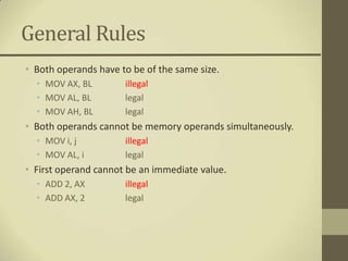 General Rules
• Both operands have to be of the same size.
  • MOV AX, BL        illegal
  • MOV AL, BL        legal
  • MOV AH, BL        legal
• Both operands cannot be memory operands simultaneously.
  • MOV i, j          illegal
  • MOV AL, i         legal
• First operand cannot be an immediate value.
  • ADD 2, AX         illegal
  • ADD AX, 2         legal
 