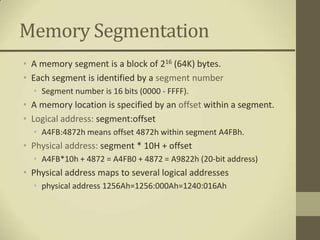 Memory Segmentation
• A memory segment is a block of 216 (64K) bytes.
• Each segment is identified by a segment number
  • Segment number is 16 bits (0000 - FFFF).
• A memory location is specified by an offset within a segment.
• Logical address: segment:offset
  • A4FB:4872h means offset 4872h within segment A4FBh.
• Physical address: segment * 10H + offset
  • A4FB*10h + 4872 = A4FB0 + 4872 = A9822h (20-bit address)
• Physical address maps to several logical addresses
  • physical address 1256Ah=1256:000Ah=1240:016Ah
 